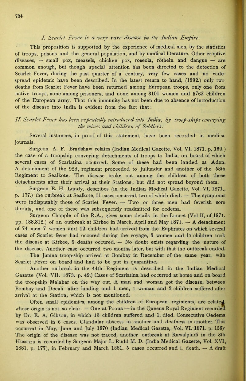 /. Scarlet Fever is a very rare disease in the Indián Empire. This proposition is suppotted by the experience of medical mén, by the statistics of troops, prisons and the generál population, and by medical literature. Other eruptive diseaseS, — small pox, measels, ebieken pox, roseola, rötheln and dengue — are common enough, bút though special attention has been directed to the detection of Scarlet Fever, during the pást quarter of a century, very few cases and no wide- spread epidemic have been deseribed. In the latest return to hand, (1892.) only two deaths from Scarlet Fever have been returned among European troops, only one from native troops, nőne among prisoners, and nőne among 3101 women and 5762 children of the European army. That this immunity has nőt been due to absence of introduction of the disease intő India is evident from the fact that: //. Scarlet Fever has been repeatedly introduced intő India, by troop-ships conveying the wives and children of Soldiers. Several instances, in proof of this statement, have been recorded in raedica journals. Surgeon A. F. Bradshaw relates (Indián Medical Gazette, Vol. VI. 1871. p. 160.) the case of a troopship conveying detachments of troops to India, on board of which several cases of Scarlatina occurred. Somé of these had been landed at Aden. A detachment of the 92d, regiment proceeded to Jullundur and another of the 58th Regiment to Sealkote. The disease broke out among the children of both these detachments after their arrival at their Stations; bút did nőt spread beyond them. Surgeon E. H. Lundy, deseribes (in the Indián Medical Gazette, Vol. VI, 1871., p. 177.) the outbreak at Sealkote, 11 cases occurred, two of which died. — The symptoms were indisputably those of Scarlet Fever. — Two or three mén had feverish soré throats, and one of these was subsequently readmitted fór oedema. Surgeon Chapple of the R.A., gives somé details in the Láncét (Vol II, of 1871. pp. 188.312.) of an outbreak at Kirkee in March, April and May 1871. — A detachment of 74 mén 7 women and 12 children had arrived from the Euphrates on which several cases of Scarlet fever had occured during the voyage, 3 women and 17 children took the disease at Kirkee, 5 deaths occured. — No doubt exists regarding the natúré of the disease. Another case occurred two months later, bút with that the outbreak ended. The Jumna troop-ship arrived at Bombay in December of the same year, with Scarlet Fever on board and had to be pút in quarantine. Another outbreak in the 44th Regiment is deseribed in the Indián Medical Gazette (Vol. VII. 1873. p. 49.) Cases of Scarlatina had occurred at home and on board the troopship Malabar on the way out. A mán and woman got the disease, between Bombay and Deeali after landing and 1 mén, 1 woman and 3 children suíFered after arrival at the Station, which is nőt mentionod. Often small epidemics, among the children of European regiments, are related, whose origin is nőt so clear. — One at Poona — in the Queens Royal Regiment recordea by Dr. E. A. Gibson, in which 13 children suífered and 1. died. Consecutive Oedema was observed in 6 cases. Glandular abseess in another and deafness in another. This occurred in May, June and July 1870 (Indián Medical Gazette, Vol. VI. 1871. p. 156)' The origin of the disease was nőt traced, another outbreak at Rawalpindi in the 8th Hussars is recorded by Surgeon Major L. Rudd M. D. (India Medical Gazette, Vol. XVI. 1881, p. 177), in February and March 1881. 5 cases occurred and 1. death. — A draft