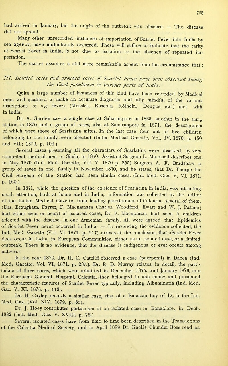 had arrived in January, bút the origin of the outbreak was obscure. — The disease did nőt spread. Many other unrecorded instances of importation of Scarlet Fever intő India by sea agency, have undoubtedly occurred. These will suffice to indicate that the rarity of Scarlet Fever in India, is nőt due to isolation or the absence of repeated im* portádon. The matter assuines a still more remarkable aspect from the circumstance that: III. holated cases and grouped cases of Scarlet Fever have been observed among the Civil popiilation in various parts of India. Quite a large number of instances of this kind have been recorded by Medical mén, well qualified to make an accurate diagnosis and fully mindful of the various discriptions of »eS fever« (Measles, Roseola, Rötheln, Dengue etc.) met with in India. Dr. A. Garden saw a single case at Saharunpore in 1865, another in the same station in 1870 and a group of cases, alsó at Saharunpore in 1871. the descriptions of wbich were those of Scarlatina mites. In the last case four out of five children belonging to one family were affected (India Medical Gazette, Vol. IV. 1870, p. 150 and VII; 1872. p. 104.) Several cases presenting all the characters of Scarlatina were observed, by very competent medical mén in Simla, in 1870. Assistant Surgeon L. Maunsell describes one in May 1870 (Ind. Med. Gazette, Vol. V. 1870 p. 255) Surgeon A. F. Bradshaw a group of seven in one family in November 1870, and he States, that Dr. Thorpe the Civil Surgeon of the Station had seen similar cases. (Ind. Med. Gaz. V. VI. 1871. p. 160.) In 1871, while the question of the existence of Scarlatina in India, was attracting much attention, both at home and in India, information was collected by the editor of the Indián Medical Gazette, from leading practitioners of Calcutta, several of them, (Drs. Brougham, Fayrer, F. Macnamara Charles, Woodford, Ewart and W. J. Palmer) had either seen or heard of isolated cases, Dr. F. Macnamara had seen 5 children affected with the disease, in one Armenian family. All were agreed that Epidemics of Scarlet Fever never occurred in India. — In reviewing the evidence collected, the Ind. Med. Gazette (Vol. VI, 1871. p. 217) arrives at the conclusion, that »Scarlet Fever does occur in India, in European Communities, either as an isolated case, or a limited outbreak. There is no evidence, that the disease is indigenous or ever occurs among natives.« In the year 1870, Dr. H. C. Cutcliíf observed a case (puerperal) in Dacca (Ind. Med. Gazette. Vol. VI, 1871. p. 237.). Dr. R. D. Murray relates, in detail, the parti- culars of three cases, which were admitted in December 1875. and January 1876, intő the European General Hospital, Calcutta, they belenged to one family and presented the characteristic features of Scarlet Fever typically, including Albuminuria (Ind. Med. Gaz. V. XI. 1876. p. 119). Dr. H. Cayley records a similar case, that of a Eurasian boy of 12, in the Ind. Med. Gaz. (Vol. XIV. 1879. p. 85). Dr. J. Hoey contributes particulars of an isolated case in Bangalore, in Decb. 1882 (Ind. Med. Gaz. V. XVIII. p. 72.) Several isolated cases have from time to time been described in the Transactions of the Calcutta Medical Society, and in April 1889 Dr. Kaelás Chunder Bőse read an