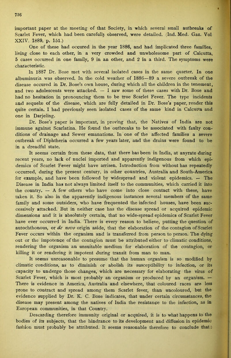 important paper at the meeting of that Society, in which several small autbreaks of Scarlet Fever, which had been carefullj observed, were detailed. (Ind. Med. Gaz. Vol XXIV. 1889. p. 151.) One of these had occured in the year 1886, and had implicated three families, living close to each other, in a very crowded and unwholesome part of Calcutta. 5 case.s occurred in one family, 9 in an other, and 2 in a third. The symptoms were characteristic. In 1887 Dr, Bőse met with several isolated cases in the same quarter. In one albuminuria was observed. In the cold weather of 1886—89 a severe outbreak of the disease occured in Dr. Bose’s own house, during which all the children in the tenement, and two adolescents were attacked. — I saw somé of these cases with Dr. Bőse and had no hesitation in pronouncing them to be true Scarlet Fever. The type incidents and sequelse of the disease, which are fully detailed in Dr. Bose’s paper, render this quite certain. I had previously seen isolated cases of the same kind in Calcutta and one in Darjeling. Dr. Bose’s paper is important, in proving that, the Natives of India are nőt immuné against Scarlatina. He found the outbreaks to be associated with faulty con- ditions of drainage and Sewer emanations. In one of the affected families a severe outbreak of Diphtheria occurred a few years later, and the drains were found to be in a dreadful State. It seems certain from these data, that there has been in India, at anyrate during recent years, no lack of nuclei importod and apparently indigenous from which epi- demics of Scarlet Fever might have arrisen. lutroduction from without has repeatedly occurred, during the present century, in other countries, Australia and South-America fór example, and have been followed by widespread and violent epidemics. — The Disease in India has nőt always limited itself to the communities, which carried it intő the country. — A few others who have come intő close contact with these, have taken it. So alsó in the apparently indigenous instances several members of the same family and somé outsiders, who have frequented the infected houses, have been suc- cessively attacked. Bút in neither case has the disease spread or acquired epidemic dimensions and it is absolutely certain, that no wide-spread epidemics of Scarlet Fever have ever occurred in India. There is every reason to believe, putting the question of autochthonous, or de novo origin aside, that the elaboration of the contagion of Scarlet Fever occurs within the organism and is transferred from person to person. The dying out or the impotence of the contagion must be attributed either to climatic conditions, rendering the organism an unsuitable médium fór elaboration of the contagion, or killing it or rendering it impotent during transit from mán to mán. It seems unreasonable to presume that the humán organism is so modified by climatic conditions, as to diminish or abolish its susceptibility to infection, or its capacity to undergo those changes, which are necessary fór elaborating the virus of Scarlet Fever, which is most probably an organism or produced by an organism. — There is evidence in America, Australia and elsewhere, that coloured races are less prone to contract and spread among them Scarlet fever, than uncoloured, bút the evidence supplied by Dr. K. C. Bőse indicates, that under certain circumstances, the disease may present among the natives of India the resistange to the infection, as in European communities, in that Country. Descarding therefore immunity original or acquired, it is to what happens to the bodies of its subjects, that the hindrance to its development and diffusion in epidemic fashion must probably be attributed. It seems reasonable therefore to conclude that: