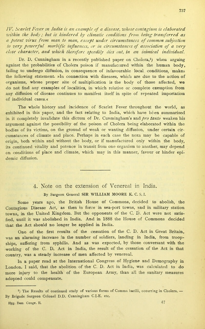 IV. Scarlet Fever m India is an cxa7nplc of a disease, whose contagium is elaborated zuithin the body; bút is hindered by climatic co7iditions ft'om being transferred as a patent virus fr'om mán to mán, except under circumstances of common subjection to very powerful morbific mfluences, or in circtimstances of association of a very close character, a7td which thereforc spcedily dics out, in an inwiical individtial. Dr. D. Cunniogham in a recently published paper on Cholera,^) wheu arguing against the probabilities of Cholera poison if manufaciured within the humán body, failing to undergo diffusion, in consequence of infavourable local conditions, makes the following statement. »In connection with diseases, which are due to the action of organisms, whose proper site of multiplication is the body of those aífected, we do nőt find any examples of localities, in which relative or complete exemption from any diffusion of disease continues to manifest itself in spite of repeated importation of individual cases.« The whole history and incidence of Scarlet Fever throughout the world, as exhibited in this paper, and the fact relating to India, which have béen summarized in it completely invalidate this dictum of Dr. Cunmingham’s and pro tanto weaken his argument against the possibility of the poison of Cholera being elaborated within the bodies of its victims, on the grouud of weak or wanting diffusion, under certain cir- cumstances of climate and piacé. Perhaps in each case the noxa may be capable of origin, both within and without the body, or if manufactured only within the body, its continued vitality and potence in transit from one organism to another, may depend on conditions of piacé and climate, which may in this manner, favour or hinder epi- demic diffusion. 4. Note on the extension of Venereal in India. By Surgeon General SIR WILLIAM MOORE K. C. S. I. Somé years ago, the British House of Commons, decided to abolish, the Contagious Disease Act, as then in force in sea-port towns, and in military station towns, in the United Kingdom. Bút the opponents of the C. D. Act were nőt satis- fied, until it was abolished in India. And in 1888 the House of Commons decided that the Act should no longer be applied in India. One of the first results of the cessation of the C. D. Act in Great Britain, was an alarming increase in the number of soldiers, landing in India, from troop- ships, suffering írom syphilis. And as was expected, by those conversant with the working of the C. D. Act in India, the result of the cessation of the Act in that country, was a steady increase of mén affected by venereal. In a paper read at the International Congress of Hygiene and Demography in London. I said, that the abolition of the C. D. Act in India, was calculated to do more injury to the health of the European Army, than all the sanitary measures adopted could compensate. *) The Results of continued study of various forms of Comma bacilli, occurring in Cholera. — By Brigádé Surgeon Colonel D.D. Cunningham C.I.E. etc. Hyg. Dem Congr. II. 4-7