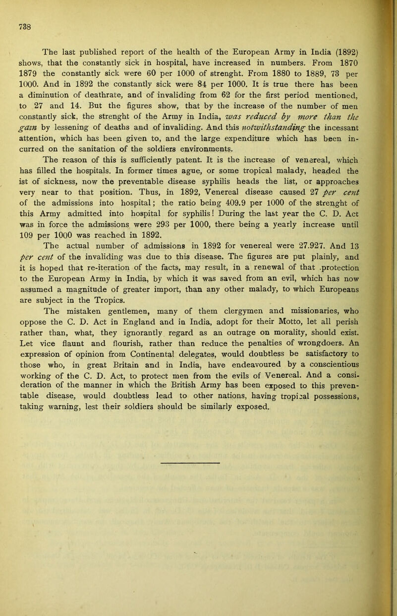The last published report of the health of the European Army in India (1892) shows, that the constantly sick in hospital, have increased in numbers. From 1870 1879 the constantly sick were 60 per lOOO of strenght. From 1880 to 1889, 73 per 1000. And in 1892 the constantly sick were 84 per 1000. It is true there has been a diminution of deathrate, and of invaliding from 62 fór the first period mentioned, to 27 and 14. Bút the figures show, that by the increase of the number of mén constantly sick, the strenght of the Army in India, was reduced by more than the gavn by lessening of deaths and of invaliding. And this notwithstanding the incessant attention, which has been given to, and the large expenditure which has been in- curred on the sanitation of the soldiers environments. The reason of this is sufficiently patent. It is the increase of venereal, which has filled the hospitals. In former times ague, or somé tropical malady, headed the ist of sickness, now the preventable disease syphilis heads the list, or approaches very near to that position. Thus, in 1892, Venereal disease caused 27 per cent of the admissions intő hospital; the ratio being 409.9 per lOOO of the strenght of this Army admitted intő hospital fór syphilis! During the last year the C. D. Act vras in force the admissions were 293 per 1000, there being a yearly increase until 109 per lOOO was reached in 1892. The actual number of admissions in 1892 fór venereal were 27.927. And 13 per cent of the invaliding was due to this disease. The figures are pút plainly, and it is hoped that re-iteration of the facts, may result, in a renewal of that .protection to the European Army in India, by which it was saved from an évii, which has now assumed a magnitúdó of greater import, than any other malady, to which Europeans are subject in the Tropics. The mistaken gentlemen, many of them clergymen and missionaries, who oppose the C. D. Act in England and in India, adopt fór their Motto, let all perish rather than, what, they ignorantly regard as an outrage on morality, should exist. Let vice flaunt and flourish, rather than reduce the penalties of wrongdoers. An expression of opinion írom Continental delegates, would doubtless be satisfactory to those who, in great Britain and in India, have endeavoured by a conscientious working of the C. D. Act, to protect mén from the evils of Venereal. And a consi. deration of the manner in which the British Army has been exposed to this preven- table disease, would doubtless lead to other nations, having tropical possessions, taking warning, lest their soldiers should be similarly exposed.