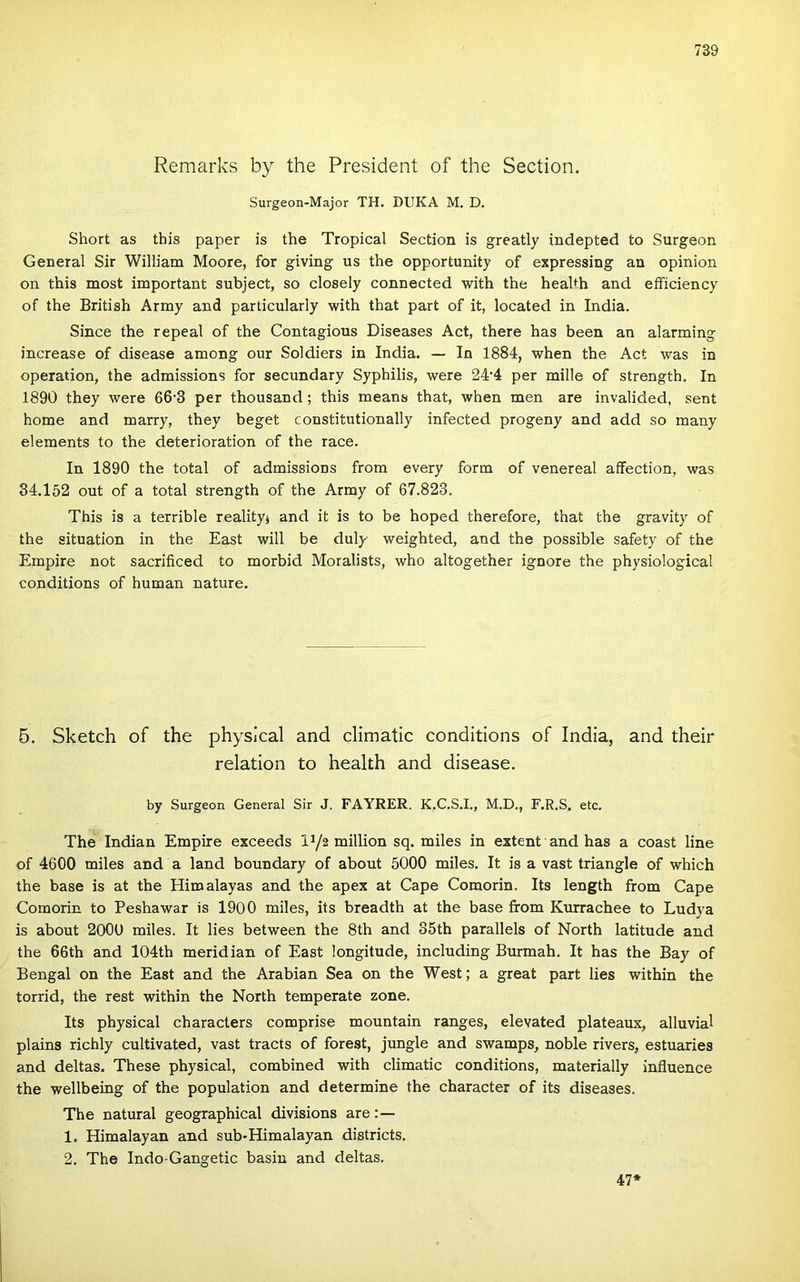 Remarks by the President of the Section. Surgeon-Major TH. DUKA M, D. Short as this paper is the Tropical Section is greatly indepted to Surgeon General Sir William Moore, fór giving us the opportunity of expressing an opinion on this most important subject, so closely connected with the heahh and eíFiciency of the British Army and particularly with that part of it, located in India. Since the repeal of the Contagious Diseases Act, there has been an alarming increase of disease among our Soldiers in India. — In 1884, when the Act was in operation, the admissions fór secundary Syphilis, were 24‘4 per miile of strength. In 1890 they were 66'3 per thousand; this means that, when mén are invalided, sent home and marry, they heget constitutionally infected progeny and add so many elements to the deterioration of the race. In 1890 the totál of admissions from every form of venereal affection, was 84.152 out of a totál strength of the Army of 67.823. This is a terrible realityj and it is to be hoped therefore, that the gravity of the situation in the East will be duly weighted, and the possible safety of the Empire nőt sacrificed to morbid Moralists, who altogether ignore the physiological conditions of humán natúré. 6. Sketch of the physical and climatic conditions of India, and their relation to Health and disease. by Surgeon General Sir J. FAYRER. K.C.S.I., M.D., F.R.S. etc. The Indián Empire exceeds iy2 millión sq. miles in extent and has a coast line of 4600 miles and a land boundary of about 5000 miles. It is a vast triangle of which the base is at the Himalayas and the apex at Cape Comorin. Its length from Cape Comorin to Peshawar is 1900 miles, its breadth at the base from Kurrachee to Ludya is about 2000 miles. It lies between the 8th and 35th parallels of North latitude and the 66th and 104th meridián of East longitude, including Burmah. It has the Bay of Bengal on the East and the Arabian Sea on the West; a great part lies within the torrid, the rest within the North temperate zone. Its physical characters comprise mountain ranges, elevated plateaux, alluvial plains richly cultivated, vast tracts of forest, jungle and swamps, noble rivers, estuaries and deltas. These physical, combined with climatic conditions, materially influence the wellbeing of the population and determine the character of its diseases. The natural geographical divisions are:— 1. Himalayan and sub-Himalayan districts. 2. The Indo-Gangetic hasin and deltas. 47*