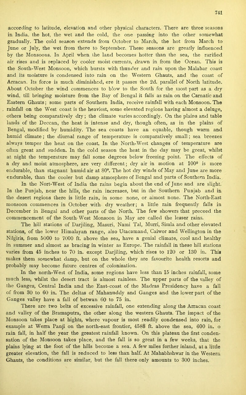 according to latitude, elevation and other physical characters. There are three seasons in India, the hot, the wet and the cold, íhe one passing intő the other somewhat gradually. The cold season extends from October to March, the hot from March to June or July, the wet from there to September. These seasons are greatly influenced by the Monsoons. In April when the land becomes hotter than the sea, the rarified air rises and is replaced by cooler moist currents, drawn in from the Óceán. This is the South-West Monsoon, which bursts with thunder and rain upon the Malabar coast and its moisture is condensed intő rain on the Western Ghauts, and the coast of Arracan. Its force is much diminished, ere it passes the 2d. parallel of North latitude. About October the wind commences to blow to the South tor the most part as a dry wind, till bringing moisture from the Bay of Bengal it falls as rain on the Carnatic and Eastern Ghauts; somé parts of Southern India, récéivé rainfall with each Monsoon. The rainfall on the West coast is the heaviest, somé elevated regions having almost a deluge, others being comparatively dry; the climate varies accordingly. On the plains and table lands of the Deccan, the heat is intense and dry, though often, as in the plains of Bengal, modified by humidity. The sea coasts have an equable, though warm and humid climate; the diurnal rangé of temperature is comparatively small; sea breezes always temper the heat on the coast. In the North-West changes of temperature are often great and sudden. In the cold season the heat in the day may be great, whilst at night the temperature may fali somé degrees below freezing point. The effects of a dry and moist atmosphere, are very different; dry air in motion at 100® is more endurable, than stagnant humid air at 80®. The hot dry winds of May and June are more endurable, than the cooler bút damp atmosphere of Bengal and parts of Southern India. In the Nort-West of India the rains begin about the end of June and are slight. In the Punjab, near the hills, the rain increases, bút in the Southern Punjab and in the desert regions there is little rain, in somé nőne, or almost nőne. The North-East monsoon commences in October with dry weather; a little rain frequently falls in December in Bengal and other parts of the North. The few showers that preceed the commencement of the South-West Monsoon in May are called the lesser rains. The hill stations of Darjiling, Masuri, Nami Tál, Murri, Simla and other elevated stations, of the lower Himalayan rangé, alsó Utacamand, Caiwor and Wellington in the Nilgiris, from 5000 to 7000 ft, above the sea, have a genial climate, cool and healthy in summer and almost as bracing in winter as Europe. The rainfall in these hill stations varies from 45 inches to 70 in. except Darjiling, which rises to 120 or 130 in. This makes them somewhat damp, bút on the whole they are favourite health resorts and probably may become future centres of colonization. In the north-West of India, somé regions have less than 15 inches rainfall, somé much less, whilst the desert tract is almost rainless. The upper parts of the valley of the Ganges, Central India and the Easb coast of the Madras Presidency have a fali of from 30 to 60 in. The deltas of Mahanuddy and Ganges and the lower part of the Ganges valley have a fali of betwan 60 to 75 in. There are two belts of excessive rainfall, one extending along the Arracan coast and valley of the Bramaputra, the other along the western Ghauts. The impact of the Monsoon takes piacé at hights, where vapour is most readily condensed intő rain, fór example at Werra Panji on the north-east frontier, 4588 ft. above the sea, 600 in. o rain fali, in half the year the greatest rainfall known. On this plateau the íirst conden- sation of the Monsoon takes piacé, and the fali is so great in a few weeks, that the plains lying at the foot of the hills become a sea. A few miles further inland, at a little greater elevation, the fali is reduced to less than half. At Mahabhshwar in the Western Ghauts, the conditions are similar, bút the fali there only amounts to 300 inches.