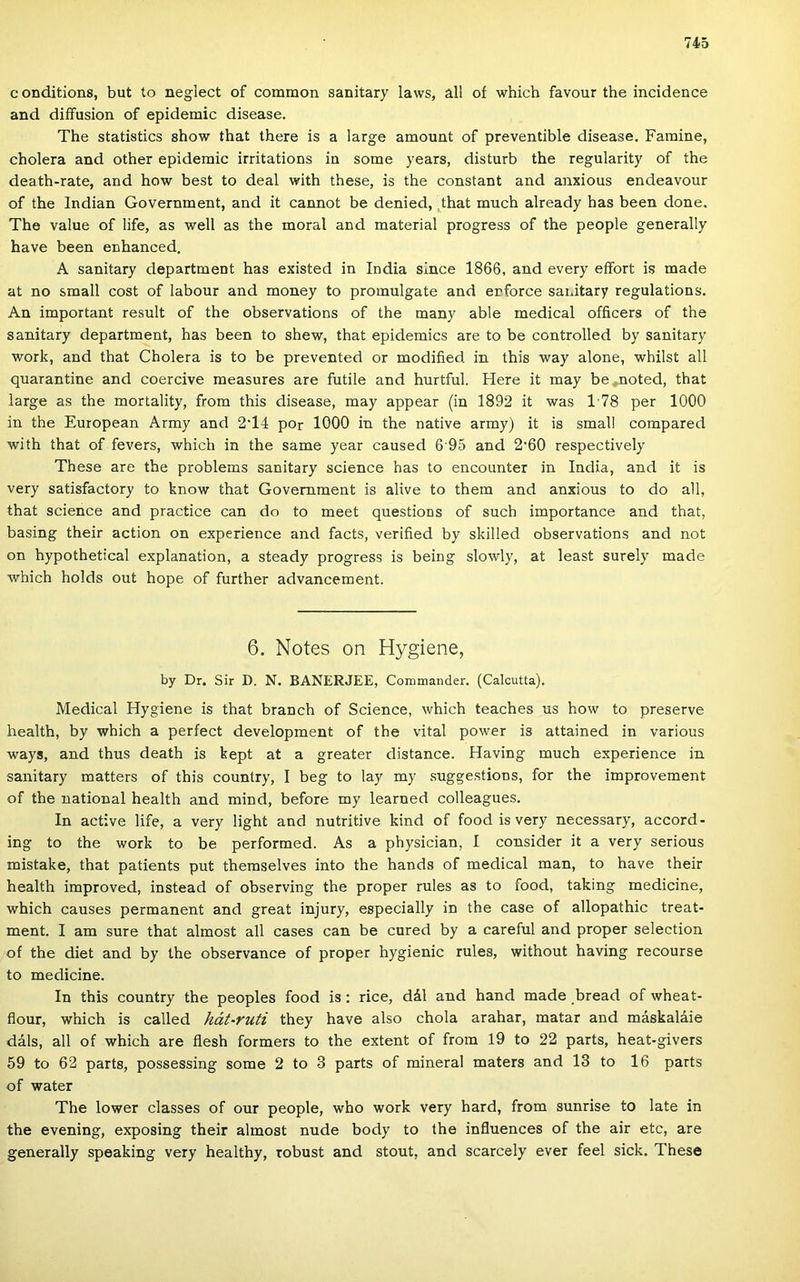 conditions, bút to neglect of common sanitary laws, all of which favour the incidence and diífusíon of epidemic disease. The statistics show that there is a large amount of preventible disease. Famine, cholera and other epidemic irritations in somé years, disturb the regularity of the death-rate, and how best to deal with these, is the constant and anxious endeavour of the Indián Government, and it cannot be denied, ,that much already has been done. The value of life, as well as the morál and matéria! progress of the people generally have been enhanced. A sanitary department has existed in India since 1866, and every effort is made at no small cost of labour and money to promulgate and erforce sanitary regulations. An important result of the observations of the many able medical officers of the sanitary department, has been to shew, that epidemics are to be controlled by sanitary Work, and that Cholera is to be prevented or modiíied in this way alone, whilst all quarantine and coercive measures are futile and hurtful. Here it may be .noted, that large as the mortality, from this disease, may appear (in 1892 it was 178 per 1000 in the European Army and 2T4 por 1000 in the native army) it is small compared with that of fevers, which in the same year caused 6 95 and 2’60 respectively These are the problems sanitary Science has to encounter in India, and it is very satisfactory to know that Government is alive to them and anxious to do all, that Science and practice can do to meet questions of such importance and that, basing their action on experience and facts, veriíied by skilled observations and nőt on hypothetical explanation, a steady progress is being slowly, at least surely made which holds out hope of further advancement. 6. Notes on Hygiene, by Dr. Sir D. N, BANERJEE, Commander. (Calcutta). Medical Hygiene is that branch of Science, which teaches us how to preserve health, by which a perfect development of the vitai power is attained in various ways, and thus death is kept at a greater distance. Having much experience in sanitary matters of this country, I bég to lay my suggestions, fór the improvement of the national health and mind, before my learned colleagues. In active life, a very light and nutritive kind of food is very necessary, accord- ing to the work to be performed. As a physician, I consider it a very serious mistake, that patients pút themselves intő the hands of medical mán, to have their health improved, instead of observing the proper rules as to food, taking medicine, which causes permanent and great injury, especially in the case of allopathic treat- ment. I am sure that almost all cases can be cured by a careful and proper selection of the diet and by the observance of proper hygienic rules, without having recourse to medicine. In this country the peoples food is; rice, dál and hand made bread of wheat- flour, which is called hát-ruti they have alsó chola arahar, matar and máskaláie dáls, all of which are íiesh formers to the extent of from 19 to 22 parts, heat-givers 59 to 62 parts, possessing somé 2 to 3 parts of mineral maters and 13 to 16 parts of water The lower classes of our people, who work very hard, from sunrise to laté in the evening, exposing their almost nude body to the influences of the air etc, are generally speaking very healthy, robust and stout, and scarcely ever feel sick. These