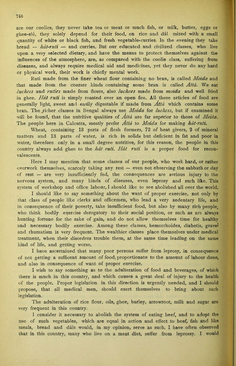 are our coolies, they never take tea or meat or much fish, or milk, butter, eggs or ghee-elé, they solely depend fór their food, on rice and dál mixed with a small quantity of white or black fish, and fresh vegetable-curries. In the evening they take bread — hát-ruti — and curries. Bút our educated and civilized classes, who live upon a very selected dietary, and have the means to protect themselves against the influences of the atmosphere, are, as compared with the coolie eláss, suífering from diseases, and always require medical aid and medicines, yet they never do any hard or physical work, their work is chiefly mentái work, Ruti made from the finer wheat flour containing no bran, is called Moida and that made from the coarser kinds containing somé bran is called Attá. We eat luchees and ruties made from flours, alsó luchees made from moida and well fried in ghee. Hát ruti is simply roasted over an open fire. All these articles of food are generally light, sweet and easily digestable if made from Áttá which contains somé bran. The jicher classes in Bengal always use Moida fór luchess, bút if examined it will be found, that the nutritive qualities of Áttá are far superior to those of Moida. The people here in Calcutta, mostly prefer Áttá to Moida fór making hát-ruti. Wheat, containing 13 parts of flesh formers, 72 of heat givers, 2 of mineral matters and 13 parts of water, is rich in solids bút deficient in fát and poor in water, therefore only in a small degree nutritive, fór this reason, the people in this country always add ghee to the hát ruti. Hát ruti is a proper food fór recon- valescents. Here I may mention that somé classes of our people, who work hard, or rather overwork themselves, scarcely taking any rest — even nőt observing the sabbath or day of rest — are very insufficiently fed, the consequences are serious injury to the nervous system, and many kinds of diseases, even leprosy and such like. This System of workshop and office labour, I should like to see abolished all over the world. I should like to say something about the want of proper exercise, nőt only by that eláss of people like clerks and officemen, who lead a very sedentary life, and in consequence of their poverty, take insufficient food, bút alsó by many rich people, who think bodily exercise derogatory to their social position, or such as are always hunting fortune fór the sake of gain, and do nőt allow themselves time fór healthy and necessary bodily exercise. Among these classes, hemorrhoides, diabetis, gravel and rhumatism is very frequent. The wealthier classes piacé themselves under medical treatment, when their disorders trouble them, at the same time leading on the same kind of life, and getting worse. I have ascertained that many poor persons suffer from leprosy, in consequence of nőt getting a sufficent ámount of food, proportionate to the amount of labour done, and alsó in consequence of want of proper exercise. I wish to say something as to the adulteration of food and beverages, of which there is much in this country, and which causes a great deal of injury to the health of the people. Proper legislation in this direction is urgently needed, and I should propose, that all medical mén, should exert themselves to bring about such legislation. The adulteration of rice flour, oils, ghee, barley, arrowroot, milk and sugár are very frequent in this country. I consider it necessary to abolish the system of eating beef, and to adopt the use of such vegetables, which are equal in action and eífect to beef, fish and like meals, bread and dáls would, in my opinion, serve as such. I have often observed that in this country, many who live on a meat diet, suffer from leprossy. I would