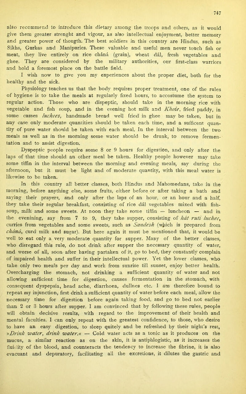 alsó recommend ío introduce this dietary among the troops and others, as it would give them greater strenght and vigour, as alsó intellectual enjoyment, better memory and greater power of thougth. The best soldiers in this country are Hindus, such as Sikhs, Gurkas and Manipuries. These valuable and useful mén never touch fish or meat, they live entirely on rice cháná (grain), wheat dál, fresh vegetables and ghee. They are considered by the military authorities, our first-class warriors and hold a foremost piacé on the battle field. I wish now to give you my experiences about the proper diet, both fór the healthy and the sick. Physiology teaches us that the body requires proper treatment, one of the rules of hygiene is to take the meals at regularly fixed hours, to accostume the system to regular action. Those who are dispeptic, should take in the morning rice with vegetable and fish soup, and in the evening hot műk and Khoie, fried paddy, in somé casses luchees, handmade bread well fried in ghee may be taken, bút in any case only moderate quantities should be taken each time, and a sufficent quan- tity of pure water should be taken with each meal. In the interval between the two meals as well as in the morning somé water should be drunk, to remove fermen- tation and to assisi digestion, Dyspeptic people require somé 8 or 9 hours fór digestion, and only after the laps of that time should an other meal be taken. Healthy people however may take somé tiffin in the interval between the morning and evening meals, say during the afternoon, bút it must be light and of moderate quantity, with this meal water is likewise to be taken. In this country all better classes, both Hindus and Mahomedans, take in the morning, before anything else, somé fruits, either before or after taking a bath and saying their prayers, and only after the laps of an hour, or an hour and a half, they take their regular breakfast, consisting of rice dál vegetables mixed with fish- soup, műk and somé sweets. At noon they take somé tiffin — luncheon — and in the evenining, say from 7 to 9, they take supper, consisting of hát ruti luchee, curries from vegetables and somé sweets, such as Sandesh (wiiich is prepared from cháná, curd műk and sugár). Bút here again it must be mentioned that, it would be well to eat only a very moderate quantity fór supper. Many of the better classes, who disregard this rule, do nőt drink after supper the necessary quantity of water, and worse of all, soon after having pártákén of it, go to bed, they constantly complain of impaired health and suffer in their intellectual power. Yet the lower classes, who take only two meals per day and work from sunrise tűi suuset, enjoy better health. Overcharging the stomach, nőt drinking a sufficient quantity of water and nőt allowing sufficient time fór digestion, causes fermentation in the stomach, with consequent dyspepsia, head ache, diarrhoea, dullnes etc. I am therefore bound to repeat my injunction, first drink a sufficient quantity of water before each meal, allow the necessary time fór digestion before again taking food, and go to bed nőt earlier than 2 or 3 hours after supper. I am convinced that by following these rules, people will obtain decisive results, with regard to the improvement of their health and mentái faculties. I can only repeat with the greatest confidence, to those, who desire to have an easy digestion, to sleep quitely and be refreshed by their night’s rest, ^Drink water, drink water.a. — Cold water acts as a tonic as it produces on the mucus, a similar reaction as on the skin, it is antiphlogistic, as it increases the fluiiiity of the blood, and counteracts the tendency to increase the fibrine, it is alsó evacuant and depuratory, facilitating all the excretions, it dilutes the gastric and