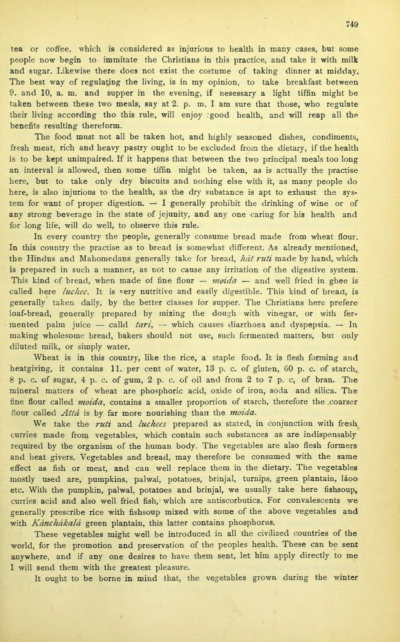 tea or coffee, which is considered as injurious to health in many cases, bút somé people now begin to immitate the Christians in this practice, and take it with milk and sugár. Likewise there does nőt exist the costume of taking dinner at midday. The best way of regulating the living, is in my opinion, to take breakfast between 9. and 10, a. m. and supper in the evening, if nesessary a light tiffin might be taken between these two meals, say at 2. p. m. I am sure that those, who regulate their living according tho this rule, will enjoy .'good health, and will reap all the benefits resulting thereform. The food must nőt all be taken hot, and highly seasoned dishes, condiments, fresh meat, rich and heavy pastry ought to be excluded from the dietary, if the health is to be kept unimpaired. If it happens that between the two principal meals too long an interval is allowed, then somé tiffin might be taken, as is actually the practise here, bút to take only dry biscuits and noihing else with it, as many people do here, is alsó injurious to the health, as the dry substance is apt to exhaust the Sys- tem fór want of proper digestion. — I generally prohibit the drinking of wine or of any strong beverage in the State of jejunity, and any one caring fór his health and fór long life, will do well, to observe this rule. In every country the people, generally consume bread raade from wheat flour. In this country the practise as to bread is somewhat diíferent. As already mentioned, the Hindus and Mahomedans generally take fór bread, hát ruti made by hand, which is prepared in such a manner, as nőt to cause any irritation of the digestive system. This kind of bread, when made of fine flour — moida — and well fried in ghee is called here hichee. It is very nutritive and easily digestible. This kind of bread, is generally taken daily, by the better classes fór supper. The Christians here prefere loaf-bread, generally prepared by mixing the dough with vinegar, or with fer- mented palm juice — calld tavi, — which causes diarrhoea and dyspepsia. — In making wholesome bread, bakers should nőt use, such fermented matters, bút only diluted milk, or simply water. Wheat is in this country, like the rice, a staple food. It is flesh forming and heatgiving, it contains 11. per cent of water, 13 p. c. of gluten, 60 p. c. of starch, 8 p. c. of sugár, 4 p. c. of gum, 2 p. c. of oil and from 2 to 7 p. c, of bran. The mineral matters of wheat are phosphoric add, oxide of iron, soda and silica. The fine flour called moida, contains a smaller proportion of starch, therefore the coarser flour called Attá is by far more nourishing than the moida. We take the ruti and luchees prepared as stated, in conjunction with fresh curries made from vegetables, which contain such substances as are indispensably required by the organism of the humán body. The vegetables are alsó flesh formers and heat givers. Vegetables and bread, may therefore be consumed with the same eflíect as íish or meat, and can well replace them in the dietary. The vegetables mostly used are, pumpkins, palwal, potatoes, brinjal, turnips, green plántáin, láoo etc. With the pumpkin, palwal, potatoes and brinjal, we usually take here fishsoup, curries acid and alsó well fried íish, which are antiscorbutics. Fór convalescents we generally prescribe rice with fishsoup mixed with somé of the above vegetables and with Kánchákalá green plántáin, this latter contains phosphorus. These vegetables might well be introduced in all the civilized countries of the World, fór the promotion and preservation of the peoples health. These can be sent anywhere, and if any one desires to have them sent, let him apply directly to me I will send them with the greatest pleasure. It ought to be borne in mind that, the vegetables grown during the winter