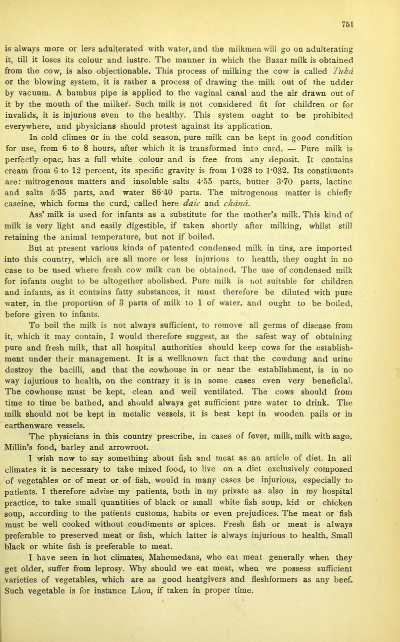 is always more or less adulterated with water, and the milkmen will go on adulterating it, üli it loses its colour and lustre. The manner in which the Bazar milk is obtained írom the cow, is alsó objectionable. This process of milking the cow is called Tiiká or the blowing system, it is rather a process of drawing the milk out of the udder by vacuum. A bambus pipe is applied to the vagina! canal and the air drawn out of it by the mouth of the milkef. Such milk is nőt considered fit fór children or fór invalids, it is injurious even to the healthy. This system ought to be prohibited everywhere, and physicians should protest against its application. In cold climes or in the cold season, pure milk can be kept in good condition fór use, from 6 to 8 hours, after which it is transformed intő curd. — Pure milk is perfectly opac, has a full white colour and is free from any deposit. It contains cream from 6 to 12 percent, its specific gravity is from 1‘028 to 1'032. Its constituents are: mitrogenous matters and iusoluble salts 4'55 parts, butter 3‘70 parts, lactine and salts 5'35 parts, and water 86’40 parts. The mitrogenous matter is chiefly caseine, which forms the curd, called here daie and cháná. Áss’ milk is used fór infants as a substitute fór the mother’s milk. This kind of milk is very light and easily digestible, if taken shortly after milking, whilst still retaining the animal temperature, bút nőt if boiled. Bút at present various kinds of patentod condensed milk in tins, are imported intő this country, which are all more or less injurious to heatth, they ought in no case to be used where fresh cow milk can be obtained. The use of condensed milk fór infants ought to be altogether abolished. Pure milk is nőt suitable fór children and infants, as it contains fatty substances, it must therefore be diluted with pure water, in the proportion of 3 parts of milk to 1 of water, and ought to be boiled, before given to infants. To boil the milk is nőt always suíficient, to remove all germs of disease from it, which it may contain, I would therefore suggest, as the safest way of obtaining pure and fresh milk, that all hospital authorities should keep cows fór the establish- ment under their management. It is a wellknown fact that the cowdung and urine destroy the bacilli, and that the cowhouse in or near the establishment, is in no way injurious to health, on the contrary it is in somé cases even very beneficlal. The cowhouse must be kept, clean and weil ventilated. The cows should from time to time be bathed, and should always get suíficient pure water to drink. The milk should nőt be kept in metalic vessels, it is best kept in wooden pails or in earthenware vessels. The physicians in this country prescribe, in cases of fever, milk, milk with sago, Millin’s food, barley and arrowroot. I wish now to say something about fish and meat as an article of diet. In all climates it is necessary to take mixed food, to live on a diet exclusively composed of vegetables or of meat or of fish, would in many cases be injurious, especially to patients. I therefore advise my patients, both in my priváté as alsó in my hospital practice, to take small quantities of black or small white fish soup, kid or ebieken soup, according to the patients customs, habits or even prejudices. The meat or fish must be well cooked without condiments or spices. Fresh fish or meat is always preferable to preserved meat or fish, which latter is always injurious to health. Small black or white fish is preferable to meat. I have seen in hot climates, Mahomedans, who eat meat generally when they get older, suífer from leprosy. Why should we eat meat, when we possess suíficient varieties of vegetables, which are as good heatgivers and fieshformers as any beef. Such vegetable is fór instance Láou, if taken in proper time.