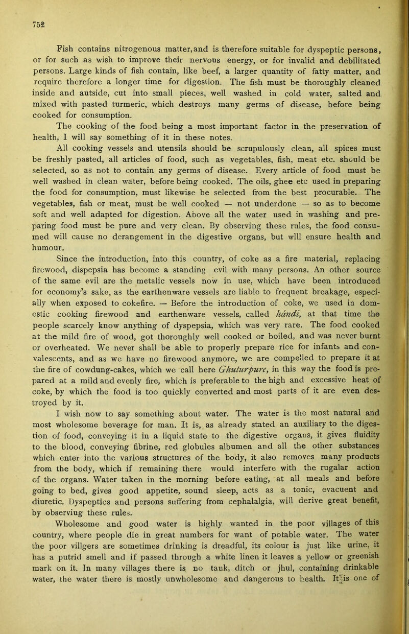 Fish contains nitrogenous malter, and is therefore suitable fór dyspeptic persons, or fór such as wish to improve their nervous energy, or fór invalid and debilitated. persons. Large kinds of fish contain, like beef, a larger quantity of fatty malter, and require therefore a longer time fór digeslion. The fish must be thoroughly cleaned inside and autside, cut intő small pieces, well washed in cold water, salted and mixed with pasted turmeric, which destroys many germs of disease, before being cooked fór consumption. The cooking of the food being a most important factor in the preservation of health, I will say something of it in these notes. All cooking vessels and utensils should be scrupulously clean, all spices must be freshly pasted, all articles of food, such as vegetables, fish, meat etc. shculd be selected, so as nőt to contain any germs of disease. Every article of food must be ■well washed in clean water, before being cooked. The oils, ghee etc used in preparing the food fór consumption, must likewise be selected from the best procurable. The vegetables, fish or meat, must be well cooked — nőt underdone — so as tp become soft and well adapted fór digestion. Above all the water used in washing and pre- paring food must be pure and very clean. By observing these rules, the food consu- med will cause no derangement in the digestive organs, bút wlll ensure health and humour. Since the introduction, intő this couutry, of coke as a fire matéria!, replacing firewood, dispepsia has become a standing évii with many persons. An other source of the same évii are the metalic vessels now in use, which have been introduced fór economy’s sake, as the earthenware vessels are liable to frequent breakage, especi- ally when exposed to cokefire. — Before the introduction of coke, we used in dom- estic cooking firewood and earthenware vessels, called hmidi, at that time the people scarcely know anything of dyspepsia, which was very rare. The food cooked at the mild fire of wood, got thoroughly well cooked or boiled, and was never burnt or overheated. We never shall be able to properly prepare rice fór infantb and con- valescents, and as we have no firewood anymore, we are compelled to prepare it at the fire of cowdung-cakes, which we call here Ghuturpure, in this way the food is pre- pared at a mild and evenly fire, which is preferable to the high and excessive heat of coke, by which the food is too quickly converted and most parts of it are even des- troyed by it. I wish now to say something about water. The water is the most natural and most wholesome beverage fór mán. It is, as already stated an auxiliary to the diges- tion of food, conveying it in a liquid State to the digestive organs, it gives fluidity to the blood, conveying fibrine, red globules albumén and all the other substances which enter intő the various structures of the body, it alsó removes many products from the body, which if remaining there would interfere with the rugalar action of the organs. Water taken in the morning before eating, at all meals and before going to bed, gives good appetite, sound sleep, acts as a tonic, evacuent and diuretic. Dyspeptics and persons suífering from cephalalgia, will dérivé great benefit, by observiug these rules. Wholesome and good water is highly wanted in the poor villages of this country, where people die in great numbers fór want of potable water. The water the poor villgers are sometimes drinking is dreadful, its colour is just like urine, it has a putrid smell and if passed through a white linen it leaves a yellow or greenish mark on it. In many villages there is no tank, ditch or jhul, containing drinkable water, the water there is mostly unwholesome and dangerous to health. Itjis one of