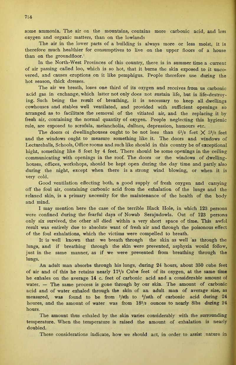 somé ammónia. The air on the mountains, contains more carbonic add, and less oxygen and organic matters, than on the lowlands The air in the lower parts of a building is always more or less moist, it is therefore much healthier fór consumptives to live on the upper floors of a house than on the groundfloor.* In the North-West Provinces of this country, there is in summer tirae a current of air passing called loo, which is so hot, that it burns the skin exposed to it unco- vered, and causes eruptions on it like pemphigus. People therefore use during the hot season, thick dresses. The air we breath, loses one third of its oxygen and receives írom us carbonic acid gas in exchange, which latter nőt only does nőt sustain life, bút is life-destroy- ing. Such being the result of breathing, it is necessary to keep all dwellings cowhouses and stables well ventilated, and provided with suflficient openings so arranged as to facilitate the temoval of the vitiated air, and the replacing it by fresh air, containing the normál quantity of oxygen. People neglecting this hygienic rule, are exposed to scrofula, melancholia, dullnes, depression, humours etc. The doors oí dwellinghouses ought to be nőt lees than 6^2 feet X 3^/2 feet and the Windows ought to measure something like it. The doors and Windows of Lecturehalls, Schools, Office rooms and such like should in this country be of exceptional hight, something like 8 feet by 4 feet. There should be somé openings in the ceiling communicating with openings in the roof. The doors or the Windows of dwelling- houses, offices, workshops, should be kept open during the day time and partly alsó during the night, except when there is a strong wind blowing, or when it is very cold. Good ventilation efíecting both, a good supply of fresh oxygen and carrying oíF the foul air, containing carbonic acid from the exhalation of the lungs and the relaxed skin, is a primary necessity fór the maintenance of the health of the body and mind. I may mention here the case of the terrible Black Hole, in which 123 persons were confined during the fearful days of Nowab Serajudowla. Out of 123 persons only six survived, the other all died within a very short space of time. This awful result was enlirely due to absolute want of fresh air and through the poisonous effect of the foul exhalations, which the victims were compelled to breath. It is well known that we breath through the skin as well ’as through the lungs, and if breathing through the skin were prevented, asphyxia would follow, just in the same manner, as if we were , prevented from breathing through the lungs. An aduit mán absorbs through his lungs, during 24 hours, about 350 cube feet of air and of this he retains nearly 17V2 Cube feet of its oxygen, at the same time he exhales on the average 14 c. feet of carbonic acid and a considerable amount of water. — The same process is gone through by our skin. The amount of carbonic acid and of water exhaled through the skin of an aduit mán of average size, as measured, was found to be from Ysth to Yioth of carbonic acid during 24 houres, and the amount of water was from I8V2 ounces to nearly 81bs during 24 hours. The amount thus exhaled by the skin varies considerably with the surrounding temperature. When the temperature is raised the amount of exhalation is nearly doubled. These considerations indicate, how we should act, in order to assisi natúré in