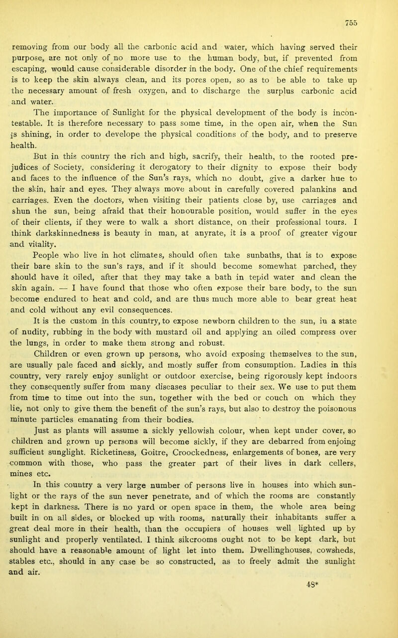 removiug from our body all the carbonic acid and water, which having served their purpose, are nőt only of no more use to the humán body, bút, if prevented from escaping, would cause considerable disorder in the body. One of the chief requirements is to keep the skin always clean, and its pores open, so as to be able to take up the necessary amount of fresh oxygen, and to discharge the surplus carbonic acid and water. The importance of Sunlight fór the physical development of the body is incon- testable. It is therefore necessary to pass somé time, in the open air, when the Sun js shining, in order to develope the physical conditions of the body, and to preserve health. Bút in this country the rich and high, sacrify, their health, to the rooted pre- judices of Society, considering it derogatory to their dignity to expose their body and faces to the influence of the Sun’s rays, which no doubt, give a darker hue to the skin, hair and eyes. They always move about in carefully covered palankins and carriages. Evén the doctors, when visiting their patients close by, use carriages and shun the sün, being afraid that their honourable position, would suíier in the eyes of their clients, if they were to walk a short distance, on their professional tours. I think darkskinnedness is beauty in mán, at anyrate, it is a proof of greater vigour and vitality. People wbo live in hot climates, should often take sunbaths, that is to expose their bare skin to the sun’s rays, and if it should become somewhat parched, they should have it oiled, after that they may take a bath in tepid water and clean the skin again. — I have found that those who often expose their bare body, to the sün become endured to heat and cold, and are thus much more able to bear great heat and cold without any évii consequences. It is the custom in this country, to expose newborn children to the sün, in a State of nudity, rubbing in the body with mustard oil and applying an oiled compress over the lungs, in order to make them strong and robust. Children or even grown up persons, who avoid exposing themselves to the sün, are usually pale faced and sickly, and mostly suffer from consumption. Ladies in this country, very rarely enjoy sunlight or outdoor exercise, being rigorously kept indoors they consequently suífer from many diseases peculiar to their sex. We use to pút them from time to time out intő the sün, together with the bed or couch on which they lie, nőt only to give them the benefit of the sun’s rays, bút alsó to destroy the poisonous minute particles emanating from their bodies. Just as plants will assume a sickly yellowish colour, when kept under cover, so children and grown up persons will become sickly, if they are debarred from enjoing sufficient sunglight. Ricketiness, Goitre, Croockedness, enlargements of bones, are very common with those, who pass the greater part of their lives in dark cellers, mines etc. In this couutry a very large number of persons live in houses intő which sun- light or the rays of the sün never penetrate, and of which the rooms are constantly kept in darkness. There is no yard or open space in them, the whole area being built in on all sides, or blocked up with rooms, naturally their inhabitants suífer a great deal more in their health, than the occupiers of houses well lighted up by sunlight and properly ventilated. I think sikcrooms ought nőt to be kept dark, bút should have a reasonabfe amount of light let intő them. Dwellinghouses, cowsheds, stables etc., should in any case be so constructed, as to freely admit the sunlight and air. 48*
