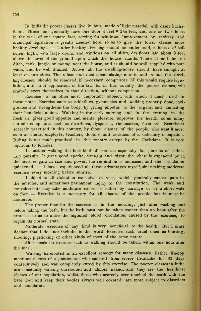 In India the poorer classes live in huts, made of light matéria!, with damp kucha- floors. These huts generally have one door 4 feet X 2y2 feet, and one or two holes in the wall of one square foot, serving fór Windows. Improvement by sanitary and municipal legislation is greatly needed here, so as to give the lower classes more healthy dwellings. — Under healthy dwelling should be understood, a house of suf- ficient hight, with large doors, and Windows on all sides, dry floors Iáid about 3 feet above the level of the ground upon which the house stands. There should be no ditch, tank, jungle or swamp near the house, and it should be well supplied with pure water, and be well drained. Above all, the dwelling-house should have sunlight at least on two sides. The refuse and dúst accumulating now in and round the dwel- ling-houses, should be removed, if necessary compulsory. All this would require legis- lation, and strict application of the law, fór in this country the poorer classes, will scarcely exert themselves in that direction, without compulsion. Exercise is an other most important subject, with which I must deal in these notes. Exercise such as athlethics, gymnastics and walking properly done, invi- gorates and strengthens the body, by giving impetus to the organs, and animating their beneficial action. Walking in the early morning and in the evening in the fresh air, gives good appetite and mentái pleasure, improves the health, cures many chronic complaints, such as dearrhoea, dyspepsia, rheumatism, fever etc. Exercise is scarcely practised in this country, by those classes of the people, who want it most such as clerks, employés, teachers, doctors, and workmen of a sedentary occupation. Riding is nőt much practised in this country except by the Christians. It is very injurious to fém ales. I consider walking the best kind of exercise, especially fór persons of seden- tary pursuits. It gives good apetite, strenght and vigor, the chest is expanded by it, the muscles gain in size and power, the respiration is increased and the circulation quickened. — I have experienced all these advantages myself, since taking moderato exercise every morning before sunrise. I object to all violent or excessive exercise, which generally causes pain in the muscles, and sometimes permanent injury to the constitution. The weak and convalescents may take moderato excercise either by carriage or by a short walk on foot. — Exercise is a necessity fór all classes of the people, bút it must be moderato. The proper time fór the exercise is in the morning, just after washing and before taking the bath, bút the bath must nőt be taken sooner than an hour after the exercise, so as to allow the higtened blood circulation, caused by the exercise, to regain its normál State. Moderate exercise of any kind is very beneficial to the health. Bút I must declare that I do nőt include, in the word Exercise, such cruel ones as hunting, shooting, pigsticking or other kinds of sport of the same natúré. After meals no exercise such as walking should be taken, within one hour after the meal. Walking barefooted is an excellent remedy fór many diseases. Father Kneipp mentions a case of a gentleman, who suffered from severe headache fór 30 days consecutively and was completely cured by this exercise. The poorer classes in India are constantly walking barefooted and almost naked, and they are the healthiest classes of our population, whilst those who scarcely ever touched the earth with the bare foot and keep their bodies always well covered, are more subject to disorders and complaints.
