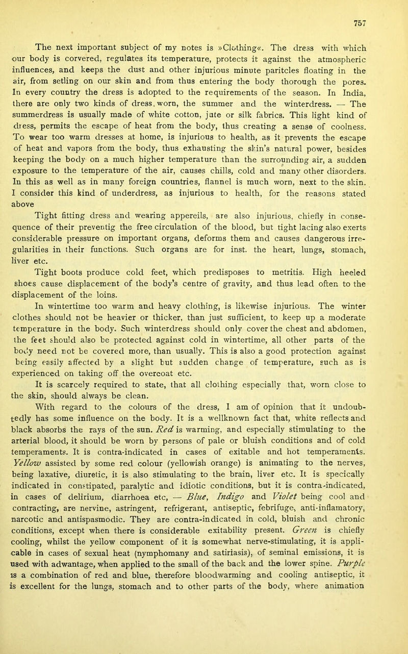 The next important subject of my notes is »Clothing«. The dress with which our body is corvered, regulates its temperature, protects it against the atmospheric influences, and keeps the dúst and other injurious minute paritcles floating in the air, from setling on our skin and írom thus entering the body thorough the pores. In every country the dress is adopted to the requirements of the season. In India, there are only two kinds of dress, worn, the summer and the winterdress. — The summerdress is usually made of white cotton, jute or silk fabrics. This hght kind of dress, permits the escape of heat from the body, Ihus creating a sense of coolness. To wear too warm dresses at home, is injurious to health, as it prevents the escape of heat and vapors from the body, thus exhausting the sHn’s natural power, besides keeping the body on a much higher temperature than the surrounding air, a sudden exposure to the temperature of the air, causes chilis, cold and many other disorders. In this as well as in many foreign countries, flannel is much worn, next to the skin. I consider this kind of underdress, as injurious to health, fór the reasons stated above Tight fitting dress and wearing appereils, are alsó injurious, chiefiy in conse- quence of their preventig the free circulation of the blood, bút tight lacing alsó exerts considerable pressure on important organs, deforms them and causes dangerous irre- gulaiities in their functions. Such organs are fór inst. the heart, lungs, stomach, liver etc. Tight boots produce cold feet, which predisposes to metritis. High heeled shoes cause displacement of the body’s centre of gravity, and thus lead often to the displacement of the loins. In wintertime too warm and heavy clothing, is likewise injurious. The winter clothes should nőt be heavier or thicker, than just suíficient, to keep up a moderato temperature in the body. Such winterdress should only cover the chest and abdomen, the feet should alsó be protected against cold in wintertime, all other parts of the body need nőt be covered more, than usually. This is alsó a good protection against being easily affected by a slight bút sudden change of temperature, such as is experienced on taking off the overcoat etc. It is scarcely required to State, that all clothing especially that, worn close to the skin, should always be clean. With regard to the colours of the dress, I am of opinion that it undoub- tedly has somé influence on the body. It is a wellknown fact that, white reflects and black absorbs the rays of the sün. Red is warming, and especially stimulating to the artéria! blood, it should be worn by persons of pale or bluish conditions and of cold íemperaments. It is contra-indicated in cases of exitable and hot temperaments. Yellow assisted by somé red colour (yellowish orange) is animating to the nerves, being laxative, diuretic, it is alsó stimulating to the brain, liver etc. It is specically indicated in constipated, paralytic and idiotic conditions, bút it is contra-indicated, in cases of delirium, diarrhoea etc, — Bliie, Indigó and Violet being cool and contracting, are nervine, astringent, refrigerant, antiseptic, febrifuge, anti-inflamatory, narcotic and antispasmodic. They are contra-indicated in cold, bluish and chronic conditions, except when there is considerable exitability present. Green is chiefly cooling, whilst the yellow component of it is somewhat nerve-stimulating, it is appli- cable in cases of sexual heat (nymphomany and satiriasis), of seminal emissions, it is used with adwantage, when applied to the small of the back and the lower spiné. Purple is a combination of red and blue, therefore bloodwarming and cooling antiseptic, it is excellent fór the lungs, stomach and to other parts of the body, where animation