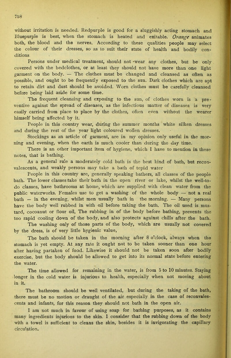 without irritation is needed. Redpurple is goód fór a sluggishly acting stomach and Bluepurple is best, when the stomach is heated and exitable. Orange animates both, the blood and the nerves. According to these qualities people may select the colour of their dresses, so as to suit their State of health and bodily con- ditions Persons under medical treatment, should nőt *wear any clothes, bút be only covered with the bedclothes, or at least they should nőt have more than one light garment on the body. — The clothes must be changed and cleansed as often as possible, and ought to be frequently exposed to the sün. Dark clothes which are apt to retain dirt and dúst should be avoided. Worn clothes must be carefully cleansed before being Iáid aside fór somé time. The frequent cleansing and exposing to the sün, of clothes worn is a pre- ventive against the spread of diseases, as the infectious matter of diseases is very easily carried from piacé to piacé by the clothes, often even without the wearer himself being aífected by it. People in this country wear, during the summer months white silken dresses and during the rest of the year light coloured wollen dresses. Stockings as an article of garment, are in my opinion only useful in the mor- ning and evening, when the earth is much cooler than during the day time. There is an other important item of hygiene, which I have to mention in these notes, that is bathing. As a generál rule a moderately cold bath is the best kind of bath, bút recon- valescents, and weakly persons may take a bath of tepid water People in this country are, generally speaking bathers, all classes of the people bath. The lower classes take their bath in the open ríver or laké, whilst the well-to- do classes, have bathrooms at home, which are supplied with clean water from the public waterworks. Females use to get a washing of the whole body — nőt a reál bath — in the evening, whilst mén usually bath in tbe morning. — Many persons have the body well rubbed in with oil before taking the bath. The oil used is mus- tard, cocoanut or flour oil, The rubbing in of the body before bathing, prevents the too rapid cooling down of the body, and alsó protects against chilis after the bath. The washing only of those parts of the body, which are usually nőt covered by the dress, is of very little hygienic value, The bath should be taken in the morning after 8 o’clock, always when the stomach is yet empty. At any rate it ought nőt to be taken sooner than one hour after having pártákén of food. Likewise it should nőt be taken soon after bodily exercise, bút the body should be allowed to get intő its normál State before entering the water. The time allowed fór remaining in the water, is from 5 to 10 minutes. Staying longer in the cold water is injurious to health, especially when nőt moving about in it. The bathroom should be well ventilated, bút during the taking of the bath, there must be no motion or draught of the air especially in the case of reconvales- cents and infants, fór this reason they should nőt bath in the open air. I am nőt much in favour of using soap fór bathing purposes, as it contains many ingredients injurious to the skin. 1 consider that the rubbing down of the body with a towel is suíFicient to cleans the skin, besides it is invigorating the capillary circulation.