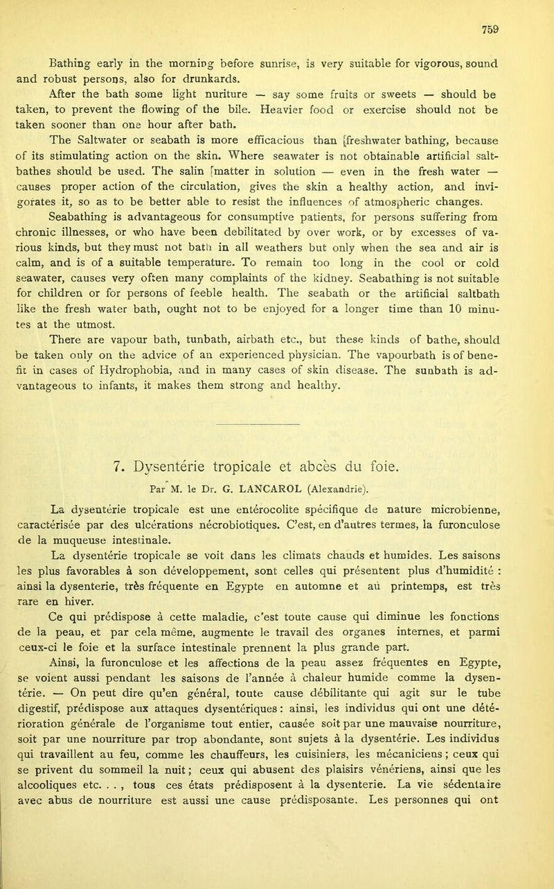Bathing early in the morniog before sunrise, is very suitable fór vigorous, sound and robust persons, alsó fór drunkards. After the bath somé light nuriture — say somé fruits or sweets — should be taken, to prevent the flowing of the bile. Heavier food or exercise should nőt be taken sooner than one hour after bath. The Saltwater or seabath is more eflficacious than |freshwater bathing, because of its stimulating action on the skin. Where seawater is nőt obtainable artiíicial salt- bathes should be used. The salin [matter in solution — even in the fresh water — causes proper action of the circulation, gives the skin a healthy action, and invi- gofates it, so as to be better able to resist the influences of atmospheric changes. Seabathing is advantageous fór consumptive patients, fór persons suífering from chronic illnesses, or who have been debilitated by over work, or by excesses of va- rious kinds, bút theymusí nőt bath in all weathers bút only when the sea and air is calm, and is of a suitable temperature. To remain too long in the cool or cold seawater, causes very often many complaints of the kidney. Seabathing is nőt suitable fór children or fór persons of feeble health. The seabath or the artificial saltbath like the fresh water bath, ought nőt to be enjoyed fór a longer time than 10 minu- tes at the utmost. There are vapour bath, tunbath, airbath etc., bút these kinds of bathe, should be taken only on the advice of an experienced physician. The vapourbath is of bene- fit in cases of Hydrophobia, and in many cases of skin disease. The suubath is ad- vantageous to infants, it makes them strong and healthy. 7. Dysentérie tropicale et abcés du foie. Pár M. le Dr. G. LÁNCÁRÓL (Alexandrie). La dysentérie tropicale est une entérocolite spécifique de natúré microbienne, caractérisée pár des ulcérations nécrobiotiques. C’est, en d’autres termes, la furonculose de la muqueuse intestinale. La dysentérie tropicale se voit dans les climats chauds et humides. Les saisons les plus favorables á són développement, sont celles qui présentent plus d’humidité : ainsi la dysenterie, trés fréquente en Egypte en automne et aú printemps, est trés rare en hiver. Ce qui prédispose á cette maladie, c’est toute cause qui diminue les fonctions de la peau, et pár cela mérne, augmente le travail des organes internes, et parmi ceux-ci le foie et la surface intestinale prennent la plus grande part. Ainsi, la furonculose et les affections de la peau assez fréquentes en Egypte, se voient aussi pendant les saisons de l’année á chaleur humide comme la dysen- térie. — On peut dire qu’en général, toute cause débilitante qui ágit sur le tűbe digestif, prédispose aux attaques dysentériques: ainsi, les individus qui ont une dété- rioration générale de Torganisme tout entier, causée sóit pár une mauvaise nourriture, sóit pár une nourriture pár trop abondante, sont sujets á la dysentérie. Les individus qui travaillent au feu, comme les chauffeurs, les cuisiniers, les mécaniciens; ceux qui se privent du sommeil la nuit; ceux qui abusent des plaisirs vénériens, ainsi que les alcooliques etc. . . , tous ces états prédisposent á la dysenterie. La vie sédentaire avec abus de nourriture est aussi une cause prédisposante. Les personnes qui ont