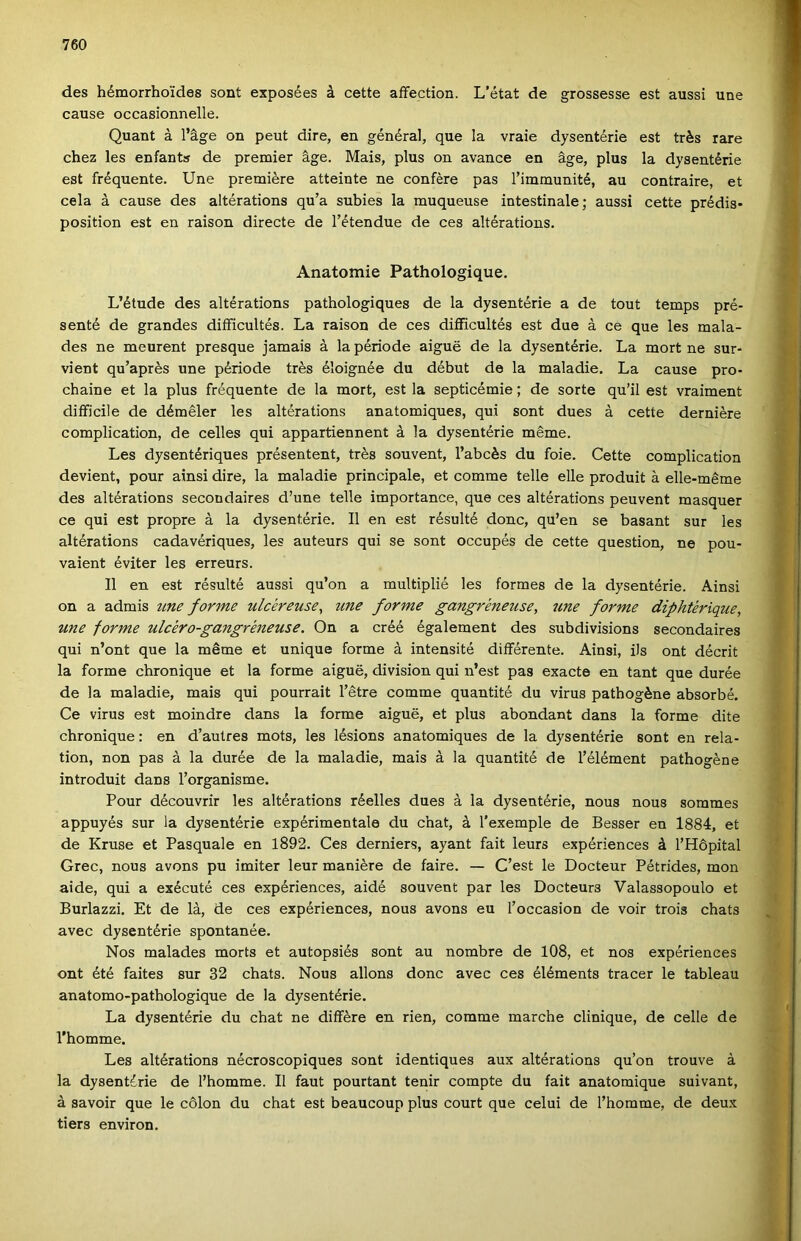 des hémorrhoídes sont exposées á cette aíFection. L’état de grossesse est aussi une cause occasionnelle. Quant á l’áge on peut dire, en général, que la vraie dysentérie est trés rare chez les enfants de premier ágé. Mais, plus on avance en ágé, plus la dysentérie est fréquente. Une premiere atteinte ne confére pás Timmunité, au contraire, et cela á cause des altérations qu’a subies la muqueuse intestinale; aussi cette prédis* position est en raison directe de l’étendue de ces altérations. Anatomie Pathologique. L’étude des altérations pathologiques de la dysentérie a de tout temps pré- senté de grandes diíficultés. La raison de ces diíficultés est due á cé que les mala- des ne meurent presque jamais á la période aigue de la dysentérie. La mórt ne sur- vient qu’aprés une période trés éloignée du début de la maladie. La cause pro- chaine et la plus fréquente de la mórt, est la septicémie; de sorté qu’il est vraiment difficile de déméler les altérations anatomiques, qui sont dues á cette derniére complication, de celles qui appartiennent á la dysentérie mérne. Les dysentériques présentent, trés souvent, l’abcés du foie. Cette complication devient, pour ainsi dire, la maladie principale, et comme téllé elle produit á elle-méme des altérations secondaires d’une téllé importance, que ces altérations peuvent masquer ce qui est propre á la dysentérie. II en est résulté donc, qu’en se basant sur les altérations cadavériques, les auteurs qui se sont occupés de cette question, ne pou- vaient éviter les erreurs. II en est résulté aussi qu’on a multiplié les formes de la dysentérie. Ainsi on a admis tme forme ulckreuse^ une forme gangrkneuse, une fornte diphtérique, une forme ulcéro-gangréneuse. On a eréé également des subdivisions secondaires qui n’ont que la mérne et unique forme á intensité diíférente. Ainsi, ils ont décrit la forme chronique et la forme aigue, division qui n’est pás exacte en tant que durée de la maladie, mais qui pourrait Tétre comme quantité du virus pathogéne absorbé. Ce virus est moindre dans la forme aigue, et plus abondant dans la forme dite chronique: en d’autres mots, les lésions anatomiques de la dysentérie sont en rela- tion, non pás á la durée de la maladie, mais á la quantité de Télément pathogéne introduit dans Torganisme. Pour découvrir les altérations réelles dues á la dysentérie, nous nous sommes appuyés sur la dysentérie expérimentale du chat, á Texemple de Besser en 1884, et de Kruse et Pasquale en 1892. Ces derniers, ayant fait leurs expériences á THőpital Grec, nous avons pu imiter leur maniére de fairé. — C’est le Docteur Pétrides, mon aide, qui a exécuté ces expériences, aidé souvent pár les Docteurs Valassopoulo et Burlazzi. Et de la, de ces expériences, nous avons eu Toccasion de voir trois chats avec dysentérie spontanée. Nos malades morts et autopsiés sont au nombre de 108, et nos expériences ont été faites sur 32 chats. Nous allons donc avec ces éléments tracer le tableau anatomo-pathologique de la dysentérie. La dysentérie du chat ne difiére en rien, comme marche clinique, de celle de Thomme. Les altérations nécroscopiques sont identiques aux altérations qu’on trouve á la dysentérie de Thomme. II faut pourtant tenir compte du fait anatomique suivant, á savoir que le célon du chat est beaucoup plus court que célúi de Thomme, de deux tiers environ.