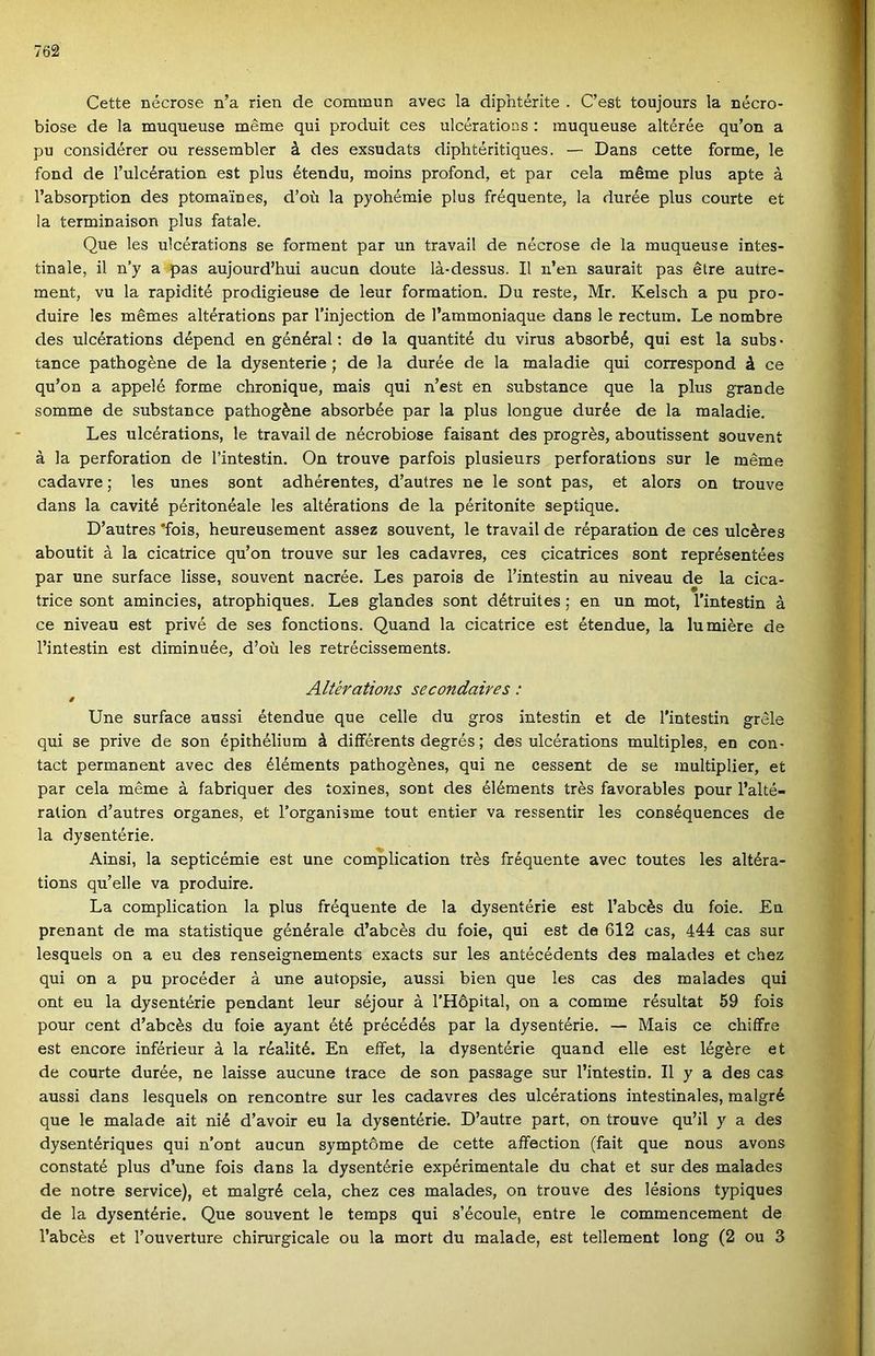 Cette nécrose n’a rien de commiin avec la diphtérite . C’est toujours la nécro- biose de la muqueuse mérne qui produit ces ulcérations : muqueuse altérée qu’on a pu considérer ou ressembler á des exsudats diphtéritiques. — Dans cette forme, le fond de l’ulcération est plus étendu, moins profond, et pár cela mérne plus apte á l’absorption des ptomaineg, d’oü la pyohémie plus fréquente, la durée plus courte et la terminaison plus fatale. Que les ulcérations se forment pár un travail de nécrose de la muqueuse intes- tinale, il n’y a pás aujourd’hui aucun doute lá-dessus. II n’en saurait pás étre autre- ment, vu la rapidité prodigieuse de leur formation. Du reste, Mr. Kelsch a pu pro- duire les mémes altérations pár l’injection de l’ammoniaque dans le rectum. Le nombre des ulcérations dépend en général; de la quantité du vírus absorbé, qui est la subs • táncé pathogéne de la dysenterie ; de la durée de la maladie qui correspond á ce qu’on a appelé forme chronique, mais qui n’est en substance que la plus grande somme de substance pathogéne absorbée pár la plus longue durée de la maladie. Les ulcérations, le travail de nécrobiose faisant des progrés, aboutissent souvení á la perforation de l’intestin. On trouve parfois plusieurs perforations sur le mérne cadavre; les unes sont adhérentes, d’autres ne le sont pás, et alors on trouve dans la cavité péritonéale les altérations de la péritoníte sepíique. D’autres *fois, heureusement assez souvent, le travail de réparation de ces ulcéres aboutit á la cicatrice qu’on trouve sur les cadavres, ces cicatrices sont représentées pár une surface üsse, souvent nacrée. Les parois de l’intestin au niveau de la cica- trice sont amincies, atrophiques. Les glandes sont détruites; en un mot, l’intestin á ce niveau est privé de ses fonctions. Quand la cicatrice est étendue, la lu miére de l’intestin est diminuée, d’oü les retrécissements. Altérations secondaires: 0 Une surface aussi étendue que celle du gros intestin et de l'intestin grele qui se prive de són épithélium á diíférents degrés; des ulcérations multiples, en con- tact permanent avec des éléments pathogénes, qui ne cessent de se multiplier, et pár cela mérne á fabriquer des íoxines, sont des éléments trés favorables pour l’alté- ration d’autres organes, et l’organisme tout entier va ressentir les conséquences de la dysentérie. Ainsi, la septicémie est une complication trés fréquente avec toutes les altéra- tions qu’elle va produire. La complication la plus fréquente de la dysentérie est l’abcés du foie. En prenant de ma statistique générale d’abcés du foie, qui est da 612 cas, 444 cas sur lesquels on a eu des renseignements exacts sur les antécédents des malades et chez qui on a pu procéder á une autopsie, aussi bien que les cas des malades qui ont eu la dysentérie pendant leur séjour á l’Höpital, on a comme résultat 59 fois pour cent d’abcés du foie ayant été précédés pár la dysentérie. — Mais ce chiífre est encore inférieur á la réalité. En effet, la dysentérie quand elle est légére et de courte durée, ne laisse aucune trace de són passage sur l’intestin. II y a des cas aussi dans lesquels on rencontre sur les cadavres des ulcérations intestinales, malgré que le maiadé ait nié d’avoir eu la dysentérie. D’autre part, on trouve qu’il y a des dysentériques qui n’ont aucun symptóme de cette aífection (fait que nous avons constaté plus d’une fois dans la dysentérie expérimentale du chat et sur des malades de notre service), et malgré cela, chez ces malades, on trouve des lésions typiques de la dysentérie. Que souvent le temps qui s’écoule, entre le commencement de l’abcés et l’ouverture chirurgicale ou la mórt du maiadé, est tellement long (2 ou 3
