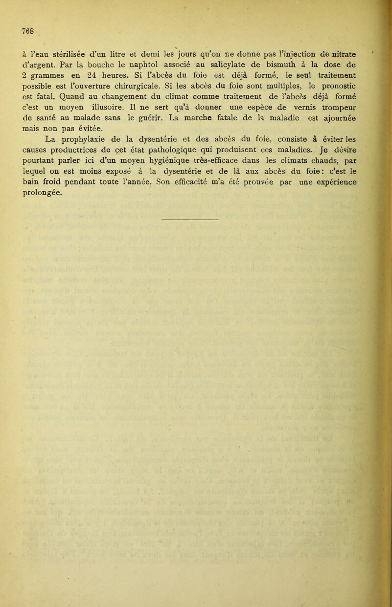 á l’eau stérilisée d’un litre et demi les jours qu’on üe donne pás rinjection de nitráté d’argent. Pár la bouche le naphtol associé au salicylate de bismuth á la dose de 2 grammes en 24 heures. Si l’abcés du foie est déjá forrná, le seul traitement possible est l'ouverture chirurgicale. Si les abcés du foie sont multiples, le pronostic est fatal. Quand au changement du climat eomme traitement de i’abcés déjá formé c’est un moyen illusoire. 11 ne sert qu’á donner une espéce de vernis trompeur de santé au maiadé sans le guérir. La marche fatale de la maladie est ajournée mais non pás évitée. La prophylaxie de la dysentérie et des abcés du foie, consiste á éviter les causes productrices de cet état pathologique qui produisent ces maladies. Je désire pourtant parler ici d’un moyen hygiénique trés-efficace dans les climats chauds, pár lequel on est moins exposé á la dysentérie et de Iá aux abcés du foie: c’est le bain froid pendant toute l’année. Són efficacité m’a été prouvée pár une expérience prolongée.