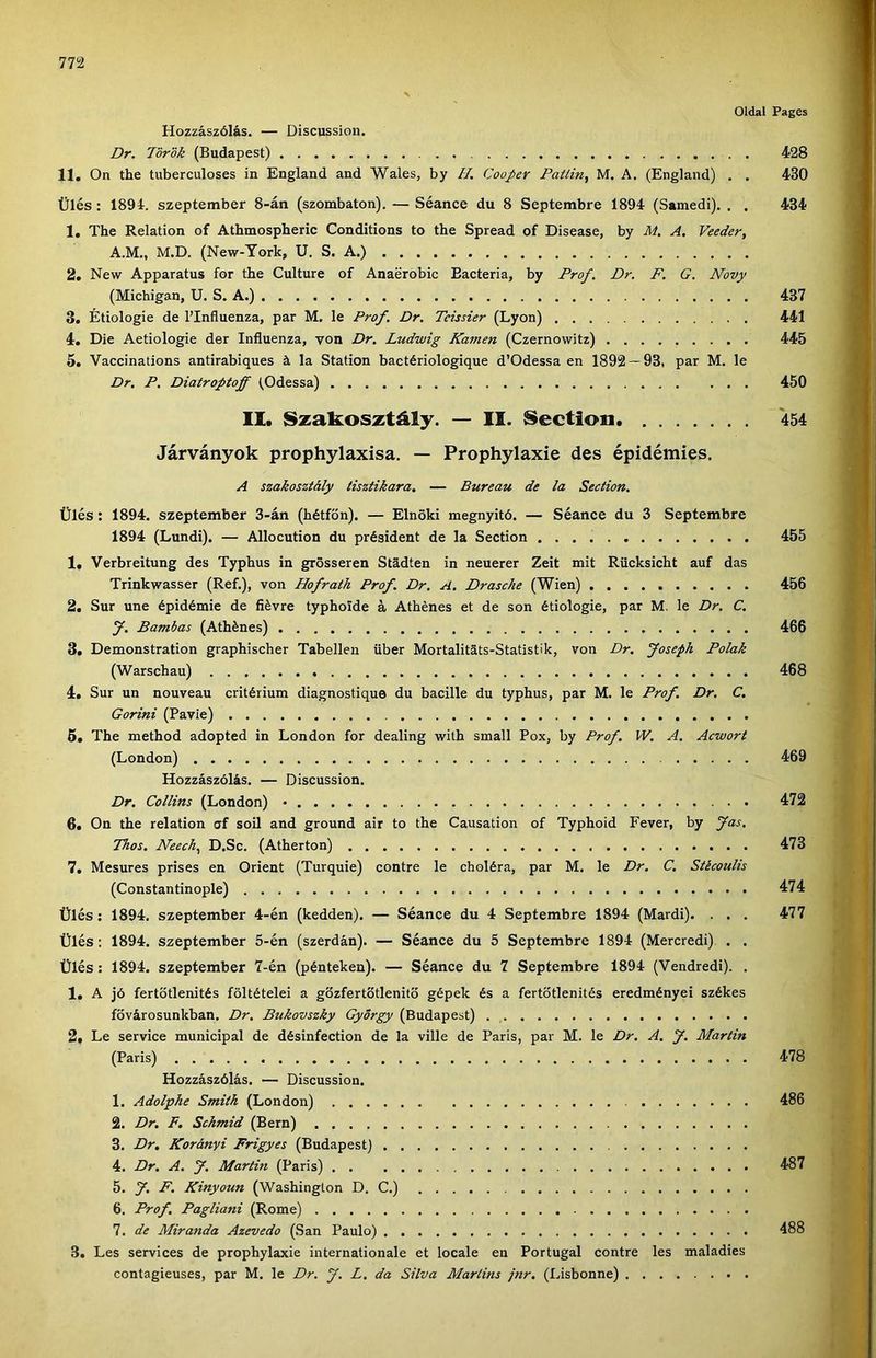 Oldat Fages Hozzászólás. — Discussion. Dr. lör'ók (Budapest) 428 11. On the tuberculoses in England and Wales, by //. Cooper Patlin, M. A, (England) . . 430 Ülés: 1894. szeptember 8-án (szombaton). — Séance du 8 Septembre 1894 (Samedi). . . 434 1. The Relation of Athmospheric Conditions to the Spread of Disease, by M. A, Veeder, A.M., M.D. (New-York, U. S. A.) 2. New Apparátus fór the Culture of Anaerobic Eacteria, by Prof. Dr. F. G. Novy (Michigan, U. S. A.) 437 3. Étiologie de l’Influenza, pár M. le Prof. Dr. Tcissier (Lyon) 441 4. Die Aetiologie dér Influenza, von Dr. Ludwig Kamen (Czernowitz) 445 5. Vaccinations antirabiques á la Station bactériologique d’Odessa en 1892 — 93, pár M. le Dr. P. Diatroptoff (.Odessa) 450 II. Szakosztály. — II. Section 454 Járványok prophylaxisa. — Prophylaxie des épidémies. A szakosztály tisztikara. — Bureau de la Section. Ülés: 1894. szeptember 3-án (hétfőn). — Elnöki megnyitó. — Séance du 3 Septembre 1894 (Lundi). — Allocution du président de la Section 455 1. Verbreitung des Typhus in grösseren Stádten in neuerer Zeit mit Rücksicht auf das Trinkwasser (Ref.), von Hofrath Prof. Dr. A. Drasche (Wien) 456 2. Sur une épidémie de fiévre typhoide á Athénes et de són étiologie, pár M, le Dr. C. J. Batnbas (Athénes) 466 3. Demonstration graphischer Tabellen über Mortalitáts-Statistík, von Dr. Joseph Polák (Warschau) 468 4. Sur un nouveau critérium diagnostique du bacille du typhus, pár M. le Prof. Dr. C. Gorini (Pavie) 5. The method adopted in London fór dealing with small Pox, by Prof. W. A. Acwort (London) 469 Hozzászólás. — Discussion. Dr. Collins (London) 472 6. On the relation af soil and ground air to the Causation of Typhoid Fever, by fás. Tilos. Neech.^ D.Sc. (Atherton) 473 7. Mesures prises en Orient (Turquie) contre le choléra, pár M. le Dr, C. Stécoulis (Constantinople) 474 Ülés: 1894. szeptember 4-én (kedden). — Séance du 4 Septembre 1894 (Mardi). . . . 477 Ülés; 1894. szeptember 5-én (szerdán). — Séance du 5 Septembre 1894 (Mercredi) . . Ülés; 1894. szeptember 7-én (pénteken). — Séance du 7 Septembre 1894 (Vendredi). . 1. A jó fertőtlenítés föltételei a gőzfertőtlenitő gépek és a fertőtlenítés eredményei székes fővárosunkban. Dr. Bukovszky György (Budapest) 2. Le service municipal de désinfection de la vilié de Paris, pár M. le Dr. A. f. Martin (Paris) 478 Hozzászólás. — Discussion. 1. Adolphe Smith (London) 486 2. Dr, F. Schmid (Bern) 3. Dr, Korányi Frigyes (Budapest) 4. Dr. A, y. Martin (Paris) 487 5. y. F. Kinyoun (Washington D. C.) 6. Prof, Pagliani (Romé) 7. de Miranda Azevedo (San Paulo) 488 3. Les Services de prophylaxie internationale et locale en Portugál contre les maladies contagieuses, pár M. le Dr. y. L. da Silva Maríins jnr. (Lisbonne)