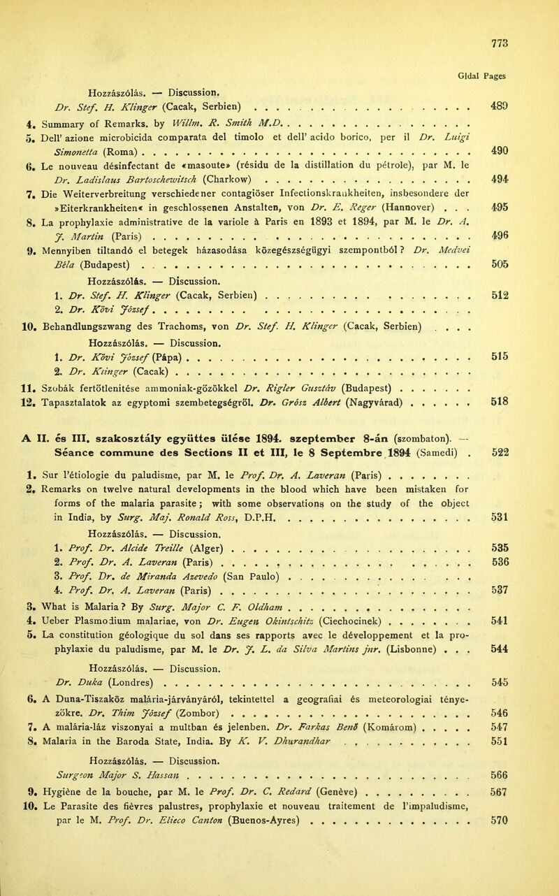 Gidai Pages Hozzászólás. — Discussion. Dr. Stef. H. Kiinger (Cacak, Serbien) 489 4. Summary of Remarks. by Willm. R. Smith M.D 5. Dell’ azione microbicida comparata dél timolo et deli’ acido borico, per il Dr. Luigi Simonetta (Roma) 490 tí. Le nouveau désinfectant de «masoute» (résidu de la distillation du pétrole), pár M. le Dr. Ladislaus Bartosckewiisck (Charkow) 494 7. Die Weiterverbreitung verschiedener contagióser Infectionskraiikheiten, insbesondere dér »Eiterkrankheiten« in geschlossenen Anstalten, von Dr. E. Reger (Hannover) . . . 495 8. La prophylaxie administrative de la variole á Paris en 1893 et 1894, pár M. le Dr. A. y. Martin (Paris) 496 9. Mennyiben tiltandó el betegek házasodása közegészségügyi szempontból ? Dr. Medvéi Béla (Budapest) 505 Hozzászólás. — Discussion. 1. Dr. Stef. H. Kiinger (Cacak, Serbien) 512 2. Dr. Köm fózsef 10. Behandlungszwang des Trachoms, von Dr. Stef. H. Kiinger (Cacak, Serbien) .... Hozzászólás. — Discussion. 1. Dr. Kövi fózsef (Pápa) 515 2. Dr. Kiinger (Cacak) 11. Szobák fertőtlenítése ammoniak-gőzökkel Dr. Rigler Gusztáv (Budapest) 12. Tapasztalatok az egyptomi szembetegségről. Dr, Grósz Albert (Nagyvárad) 518 A II. és III, szakosztály együttes ülése 1894. szeptember 8-án (szombaton). — Séance commune des Sections II et III, le 8 Septembre 1894 (Samedi) . 522 1. Sur l’étiologie du paludisme, pár M. le Prof. Dr, A. Laveran (Paris) 2. Remarks on twelve natural developments in the blood which have been mistaken fór forms of the malaria parasite; with somé observations on the study of the object in India, by Surg. Máj, Rónáid Ross, D.P.H 531 Hozzászólás. — Discussion. 1. Prof. Dr. Akidé Treille (Alger) 535 2. Prof. Dr, A. Laveran (Paris) 536 3. Prof. Dr. de Miranda Azevedo (San Paulo) 4. Prof. Dr. A. Laveran (Paris) 537 3. What is Malaria ? By Surg. Major C. F. Oldham 4. Ueber Plasmoiium malariae, von Dr. Eugen Okintschitz (Ciechocinek) 541 5. La constitution géologique du sol dans ses rapports avec le développement et la pro- phylaxie du paludisme, pár M. le Dr. J. L. da Silva Martins jnr, (Lisbonne) . . . 544 Hozzászólás. — Discussion. Dr. Duka (Londres) 545 6. A Duna-Tiszaköz malária-járványáról, tekintettel a geográfiái és meteorologiai ténye- zőkre. Dr. Thim fózsef (Zombor) 546 7. A malária-láz viszonyai a múltban és jelenben. Dr. Farkas BenÓ (Komárom) 547 8. Malaria in the Baroda State, India. By K. V. Dhurandhar 551 Hozzászólás. — Discussion. Surgeon Major S. Hassan 566 9. Hygiéne de la bouche, pár M. le Prof. Dr. C. Redard (Génévé) 567 10. Le Parasite des fiévres palustres, prophylaxie et nouveau traitement de l’impaludisme, pár le M. Prof. Dr. Elieco Canton (Buenos-Ayres) 570