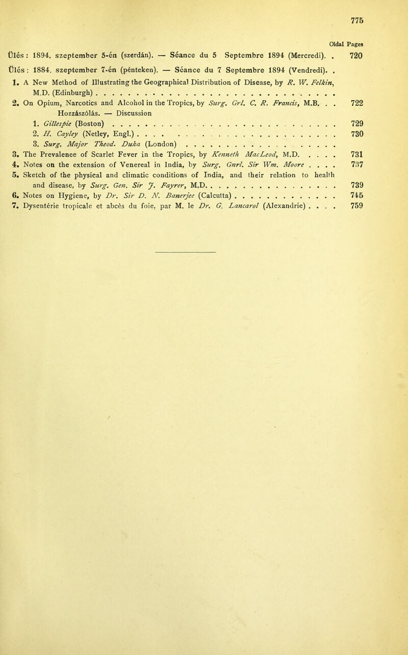 Oldal Pages Ülés : 1894, szeptember 5-én (szerdán). — Séance du 5 Septembre 1894 (Mercredi). . 720 Ülés : 1884. szeptember 7-én (pénteken). — Séanee du 7 Septembre 1894 (Vendredi). . 1. A New Method of Illustrating the Geographical Distribution of Disease, by R. W, Felkin^ M.D. (Edinburgh) 2. On Ópium, Narcotics and Alcohol in the Tropics, by Surg. Grl. C. R. Francis, M.B. . . 722 Hozzászólás. — Discussion 1. Gillespie (Boston) 729 2. H. Cayley (Netley, Engl.) 730 3. Surg, Major Theod. Duka (London) 3. The Prevalence of Scarlet Fever in the Tropics, by Kenneth MacLeod, M.D 731 4. Notes on the extension of Venereal in India, by Surg. Gnrl. Sir Wm. Moore .... 737 5. Sketch of the physical and climatic conditions of India, and their relation to health and disease, by Surg, Gén. Sir J. Fayrer, M.D 739 6. Notes on Hygiene, by Dr. Sir D. N. Banerjee (Calcutta) 745 7. Dysentérie tropicale et abcés du foie, pár M. le Dr. G. Láncáról (Alexandrie) .... 759