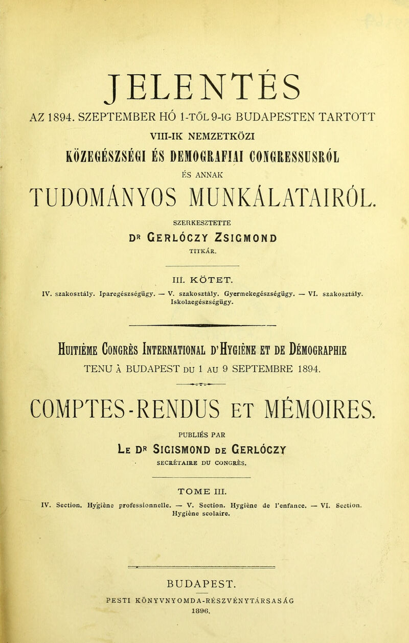 JELENTÉS AZ 1894. SZEPTEMBER HÓ 1-TŐL9-IG BUDAPESTEN TARTOTT VIII-IK NEMZETKÖZI RÖZEdÉSZSÉGl ÉS DEMÖORAFIAI CMGRESSÜSRÓL És ANNAK TUDOMÁNYOS MUNKÁLATAIRÓL. SZER KÉSZTETTE DR CERLÓCZY ZSIGMOND TITKÁR. Ili. KÖTET. IV. szakosztály. Iparegészségügy. — V. szakosztály. Gyermekegészségügy. — VI. szakosztály. Iskolaegészségügy. Huitiéme Cokgrés Ibtermtional d’Hygiébe et de Démographie TENU A BUDAPEST DU 1 AU 9 SEPTEMBRE 1894. COMPTES-RENDUS et MÉMOIRES. PUBLIÉS PÁR Le Sigismond de Gerlóczy SECRÉTAIRE DU CONGRÉS. TOME III. IV. Section. Hygiéne professionnelle. — V. Section. Hygíéne de l’enfance. — VI. Section. Hygiéne scolaire. BUDAPEST. PESTI KÖNYVNYOMDA-RÉSZVÉNYTÁRSASÁG 1896.