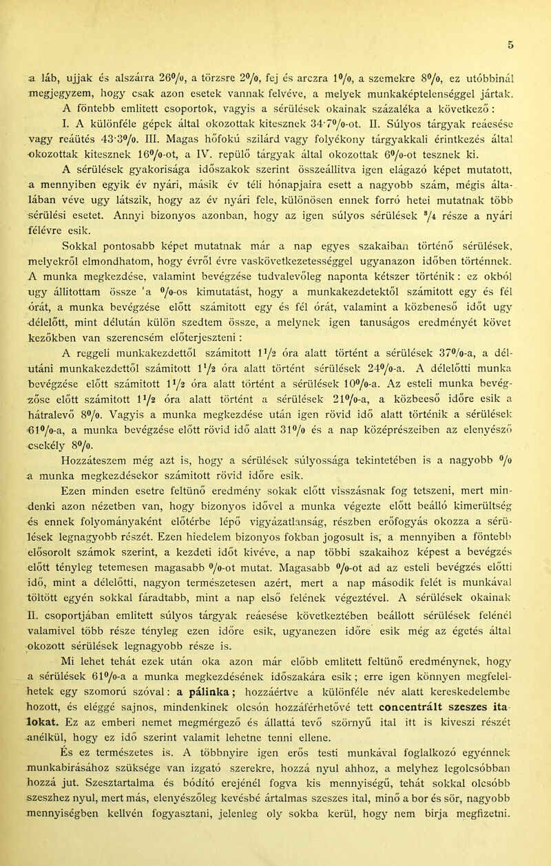 a láb, ujjak és alszáira 26®/o, a törzsre 2^/o, fej és arczra l®/o, a szemekre 8®/o, ez utóbbinál megjegyzem, hogy csak azon esetek vannak felvéve, a melyek munkaképtelenséggel jártak. A föntebb említett csoportok, vagyis a sérülések okainak százaléka a következő : I. A különféle gépek által okozottak kitesznek 34’70/o-ot. II. Súlyos tárgyak reáesése vagy reáütés 43’3®/o. III. Magas hőfokú szilárd vagy folyékony tárgyakkal! érintkezés által •okozottak kitesznek 16®/o-ot, a IV. repülő tárgyak által okozottak 6®/o-ot tesznek ki. A sérülések gyakorisága időszakok szerint összeállítva igen elágazó képet mutatott, a mennyiben egyik év nyári, másik év téli hónapjaira esett a nagyobb szám, mégis álta- lában véve úgy látszik, hogy az év nyári fele, különösen ennek forró hetei mutatnak több sérülési esetet. Annyi bizonyos azonban, hogy az igen súlyos sérülések ®/4 része a nyári félévre esik. Sokkal pontosabb képet mutatnak már a nap egyes szakaiban történő sérülések, melyekről elmondhatom, hogy évről évre vaskövetkezetességgel ugyanazon időben történnek. A munka megkezdése, valamint bevégzése tudvalevőleg naponta kétszer történik : ez okból úgy állítottam össze ’a ®/o-os kimutatást, hogy a munkakezdetektől számított egy és fél órát, a munka bevégzése előtt számított egy és fél órát, valamint a közbeneső időt úgy délelőtt, mint délután külön szedtem össze, a melynek igen tanuságos eredményét követ kezőkben van szerencsém előterjeszteni: A reggeli munkakezdettől számított l*/2 óra alatt történt a sérülések 37®/o-a, a dél- utáni munkakczdcttől számított V/2 óra alatt történt sérülések 24®/o-a. A délelőtti munka bevégzése előtt számított lya óra alatt történt a sérülések 10®/o-a. Az esteli munka bevég- 2Őse előtt számított 1^/2 óra alatt történt a sérülések 21®/o-a, a közbeeső időre esik a hátralevő 8*/o. Vagyis a munka megkezdése után igen rövid idő alatt történik a sérülések 61®/o-a, a munka bevégzése előtt rövid idő alatt 31®/o és a nap középrészeiben az elenyésző csekély 8®/o. Hozzáteszem még azt is, hogy a sérülések súlyossága tekintetében is a nagyobb ^/o a munka megkezdésekor számított rövid időre esik. Ezen minden esetre feltűnő eredmény sokak előtt visszásnak fog tetszeni, mert min- denki azon nézetben van, hogy bizonyos idővel a munka végezte előtt beálló kimerültség és ennek folyományaként előtérbe lépő vigyázatlanság, részben erőfogyás okozza a sérü- lések legnagyobb részét. Ezen hiedelem bizonyos fokban jogosult is, a mennyiben a föntebb elősorolt számok szerint, a kezdeti időt kivéve, a nap többi szakaihoz képest a bevégzés előtt tényleg tetemesen magasabb *>/o-ot mutat. Magasabb ®/o-ot ad az esteli bevégzés előtti idő, mint a délelőtti, nagyon természetesen azért, mert a nap második felét is munkával töltött egyén sokkal fáradtabb, mint a nap első felének végeztével. A sérülések okainak II. csoportjában említett súlyos tárgyak reáesése következtében beállott sérülések felénél valamivel több része tényleg ezen időre esik, ugyanezen időre esik még az égetés által okozott sérülések legnagyobb része is. Mi lehet tehát ezek után oka azon már előbb említett feltűnő eredménynek, hogy a sérülések 61®/o-a a munka megkezdésének időszakára esik; erre igen könnyen megfelel- hetek egy szomorú szóval: a pálinka; hozzáértve a különféle név alatt kereskedelembe hozott, és eléggé sajnos, mindenkinek olcsón hozzáférhetővé tett concentrált szeszes ita- lokat. Ez az emberi nemet megmérgező és állattá tevő szörnyű ital itt is kiveszi részét anélkül, hogy ez idő szerint valamit lehetne tenni ellene. És ez természetes is. A többnyire igen erős testi munkával foglalkozó egyénnek munkabírásához szüksége van izgató szerekre, hozzá nyúl ahhoz, a melyhez legolcsóbban hozzá jut. Szesztartalma és hódító erejénél fogTa kis mennyiségű, tehát sokkal olcsóbb szeszhez nyúl, mert más, elenyészőleg kevésbé ártalmas szeszes ital, minő a bor és sör, nagyobb mennyiségben kellvén fogyasztani, jelenleg oly sokba kerül, hogy nem bírja megfizetni.