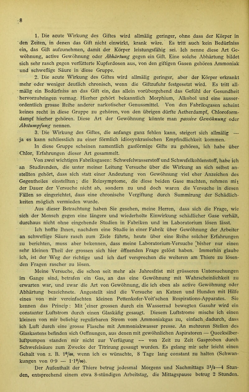 1. Die acute Wirkung des Giftes wird állmaiig geringer, ohne dass der Körper in den Zeiten, in denen das Gift nicht einwirkt, krank wáre. Es tritt auch kein Bedürfniss ein, das Gift aufzunehmen, damit der Körper leistungsfáhig sei. Ich nenne diese Art Ge- wöhnung, active Gewöhnung oder Abhartung gégén ein Gift, Eine solche Abhartung bűdet sich sehr rasch gégén verfütterte Kupferdosen aus, von den giftigen Gasen gehören Ammóniák und schweflige Sáure in diese Gruppé. 2. Die acute Wirkung des Giftes wird állmaiig geringer, aber der Körper erkrankt mehr oder weniger deutlich chronisch, wenn die Giftzufuhr festgesetzt wird. Es tritt áll- maiig ein Bedürfniss an das Gift ein, das alléin vorübergehend das Gefühl der Gesundheit hervorzubringen vermag. Hierher gehört bekanntlich Morphium, Alkohol und eine ausser- ordentlich grosse Reihe anderer narkotischer Genussmittel. Von den Fabriksgasen scheint keines recht in diese Gruppé zu gehören, von den übrigen dürfte Aetherdampf, Chloroform- dampf hierher gehören. Diese Art der Gewöhnung könnte mán passive Gewöhnung oder Abstumpfung nennen. 3. Die Wirkung des Giftes, die anfangs ganz fehlen kann, steigert sich állmaiig — ja es kann schliesslich zu einer förmlich idiosynkrasischen Empfindlichkeit kommen. In diese Gruppé scheinen namentlich gasförmige Gifte zu gehören, ich habé über Chior, Erfahrungen dieser Art gesammelt. Von zwei wichtigen Fabriksgasen: Schwefelwasserstoff und Schwefelkohlenstoff, habé ich an Studirenden, die unter meiner Leitung Versuche über die Wirkung an sich selbst an- stellten gehört, dass sich statt einer Andeutung von Gewöhnung viel eher Anzeichen des Gegentheiles einstellten; die Reizsymptome, die diese beiden Gase machten, nehmen mit der Dauer der Versuche nicht ab, sondern zu und doch waren die Versuche in diesen Falién so eingerichtet, dass eine chronische Vergiftung durch Summirung der Schádlich- keiten möglich vermieden wurde. Aus dieser Betrachtung habén Sie gesehen, meine Herren, dass sich die Frage, wie sich der Mensch gégén eine lángere und wiederholte Einwirkung schádlicher Gase verhált, durchaus nicht ohne eingehende Studien in Fabriken und im Laboratórium lösen lásst. Ich hoffte Ihnen, nachdem eine Studie in einer Fabrik über Gewöhnung der Arbeiter an schweflige Sáure rasch zum Ziele führte, heute über eine Reihe solcher Erfahrungen zu berichten, muss aber bekennen, dass meine Laboratorium-Versuche [bisher nur einen sehr kleinen Theil der grossen sich hier öffnenden Frage gelöst habén. Immerhin glaube ich, ist der Weg der richtige und ich darf versprechen die weiteren am Thiere zu lösen- den Fragen rascher zu lösen. Meine Versuche, die schon seit mehr als Jahresfrist mit grösseren Untersuchungen im Gangé sind, betrafen ein Gas, an das eine Gewöhnung mit Wahrscheinlichkeit zu erwarten war, und zwar die Art von Gewöhnung, die ich eben als active Gewöhnung oder Abhártung bezeichnete. Angestellt sind die Versuche an Katzen und Hunden mit Hilfe eines von mir vereinfachten kleinen Pettenkofer-Voit’schen Respirations-Apparates. Sie kennen das Princip : Mit [einer grossen durch ein Wasserrad bewegten Gasuhr wird ein constanter Luftstrom durch einen Glaskáfig gesaugt. Dicsem Luftstrome mische ich einen kleinen von mir beliebig regulirbaren Strom vöm Ammoniakgas zu, einfach dadurch, dass ich Luft durch eine grosse Flasche mit Ammoniakwasser préssé. An mehreren Stellen des Glaskastens befinden sich Oeffnungen, aus denen mit gewöhnlichen Aspiratoren — Quecksilber- luftpumpen standén mir nicht zűr Verfügung — von Zeit zu Zeit Gasproben durch Schwefelsáure zum Zwecke der Titrirung gesaugt wurden. Es gelang mir sehr leicht einen Gehalt von z. B. l®/oo, wenn ich es wünschte, 8 Tagé láng constant zu haltén (Schwan- kungen von 0'9 — l-l<*/oo). Der Aufenthalt der Thiere betrug jedesmal Morgens und Nachmittags 31/2—4 Stun- den, entsprechend cinem etwa 8-stündigen Arbeitstag, die Mittagspause betrug 2 Stunden.