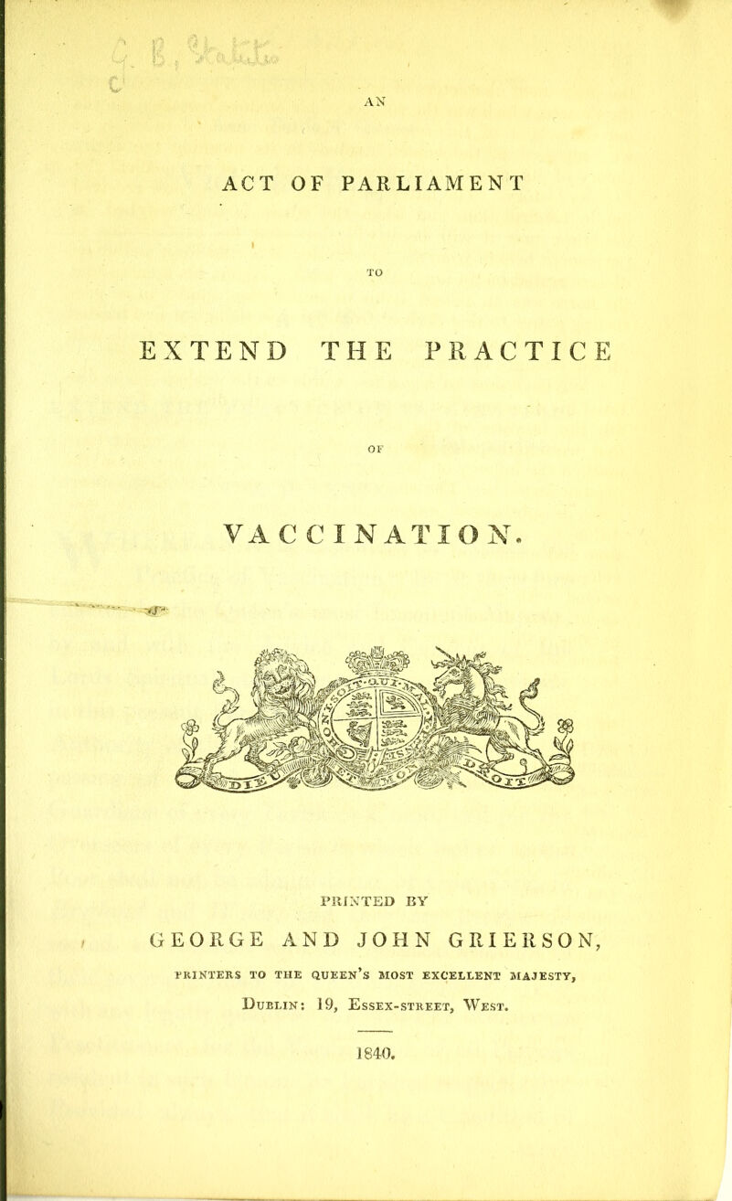 AN ACT OF PARLIAMENT TO EXTEND THE PRACTICE OF VA C C I NAT I ON. PRINTED BY GEORGE AND JOHN GRIERSON, PRINTERS TO THE QUEEN’S MOST EXCELLENT MAJESTY, Dublin: 19, Essex-street, West. 1840.
