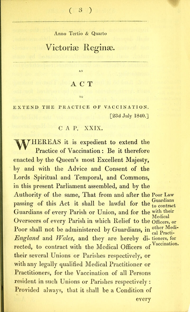 Anno Tertio & Quarto Victoriae Reginae. ACT EXTEND THE PRACTICE OF VACCINATION. [23cl July 1840.] C A P. XXIX. TOTTHEREAS it is expedient to extend the Practice of Vaccination : Be it therefore enacted by the Queen’s most Excellent Majesty, by and with the Advice and Consent of the Lords Spiritual and Temporal, and Commons, in this present Parliament assembled, and by the Authority of the same, That from and after the passing* of this Act it shall be lawful for the Guardians of every Parish or Union, and for the Overseers of every Parish in which Relief to the Poor shall not be administered by Guardians, in England and Wales, and they are hereby di- rected, to contract with the Medical Officers of Poor Law Guardians to contract with their Medical Officers, or other Medi- cal Practi- tioners, for Vaccination. their several Unions or Parishes respectively, or with any legally qualified Medical Practitioner or Practitioners, for the Vaccination of all Persons resident in such Unions or Parishes respectively : Provided always, that it shall be a Condition of every