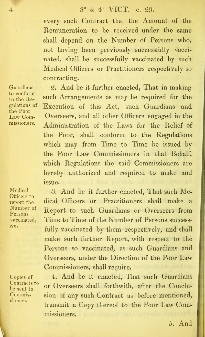 Guardians to conform to the Re- gulations of the Poor Law Com- missioners. Medical Officers to report the Number of Persons vaccinated, &c. Copies of Contracts to be sent to Commis- sioners. every such Contract that the Amount of the Remuneration to be received under the same shall depend on the Number of Persons who, not having been previously successfully vacci- nated, shall be successfully vaccinated by such Medical Officers or Practitioners respectively so contracting. 2. And be it further enacted, That in making such Arrangements as may be required for the Execution of this Act, such Guardians and Overseers, and all other Officers engaged in the Administration of the Laws for the Relief of the Poor, shall conform to the Regulations which may from Time to Time be issued by the Poor Law Commissioners in that Behalf, which Regulations the said Commissioners are hereby authorized and required to make and issue. 3. And be it further enacted, That such Me- dical Officers or Practitioners shall make a Report to such Guardians or Overseers from Time to Time of the Number of Persons success- fully vaccinated by them respectively, and shall make such further Report, with respect to the Persons so vaccinated, as such Guardians and Overseers, under the Direction of the Poor Law Commissioners, shall require. 4. And be it enacted, That such Guardians or Overseers shall forthwith, after the Conclu- sion of any such Contract as before mentioned, transmit a Copy thereof to the Poor Law Com- missioners.