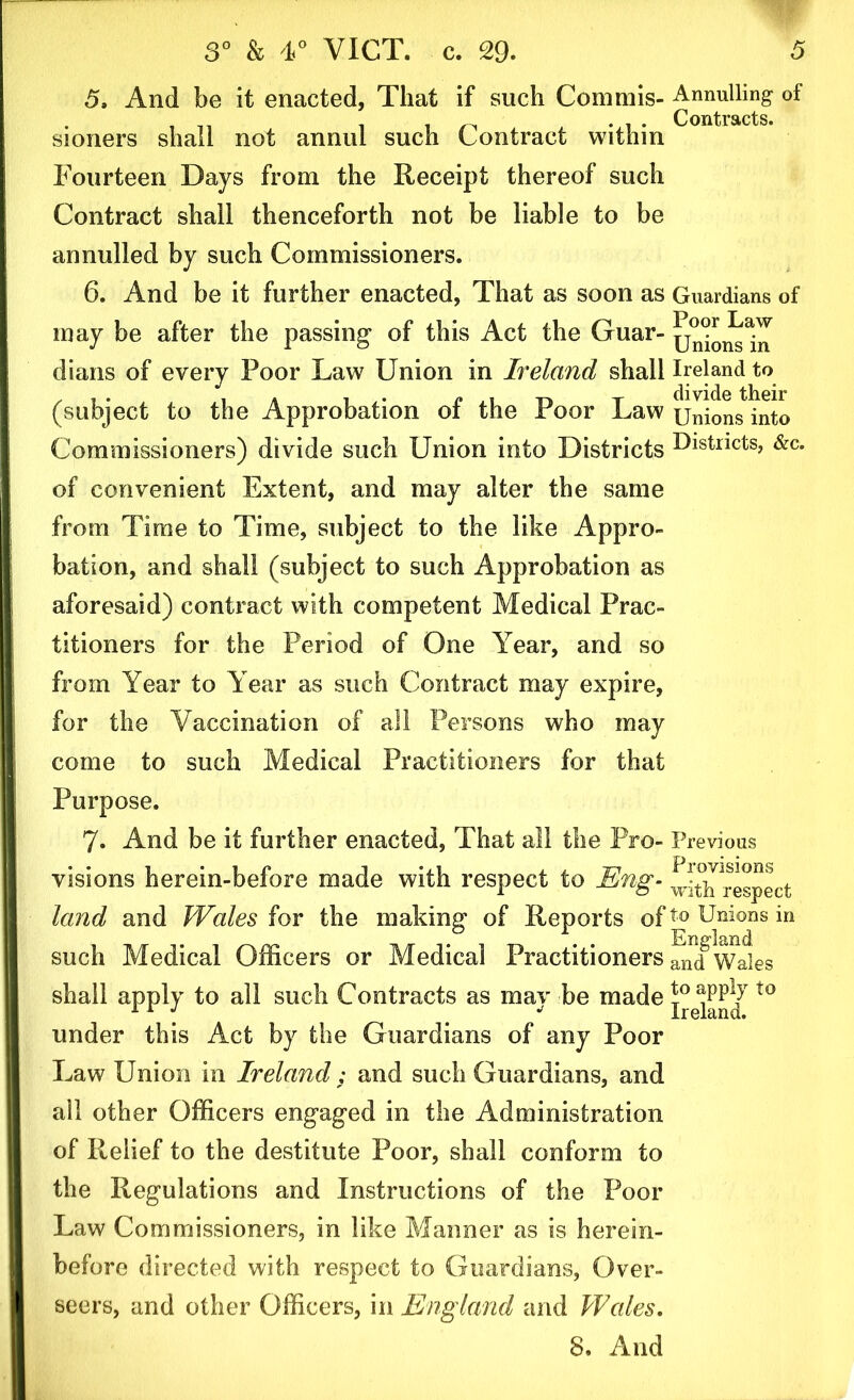 5. And be it enacted. That if such Commis- Annulling of Contracts. sioners shall not annul such Contract within Fourteen Days from the Receipt thereof such Contract shall thenceforth not be liable to be annulled by such Commissioners. 6. And be it further enacted, That as soon as Guardians of may be after the passing of this Act the Guar- Unions In dians of every Poor Law Union in Ireland shall Ireland to (subject to the Approbation of the Poor Law Unions into Commissioners) divide such Union into Districts Districts, &c* of convenient Extent, and may alter the same from Time to Time, subject to the like Appro- bation, and shall (subject to such Approbation as aforesaid) contract with competent Medical Prac- titioners for the Period of One Year, and so from Year to Year as such Contract may expire, for the Vaccination of all Persons who may come to such Medical Practitioners for that Purpose. 7. And be it further enacted, That all the Pro- Previous visions herein-before made with respect to Eng- ^h^espect land and Wales for the making of Reports oft0 Unions in such Medical Officers or Medical Practitioners ^1(fWales shall apply to all such Contracts as mav be made apply t0 under this Act by the Guardians of any Poor Law Union in Ireland ; and such Guardians, and all other Officers engaged in the Administration of Relief to the destitute Poor, shall conform to the Regulations and Instructions of the Poor Law Commissioners, in like Manner as is herein- before directed with respect to Guardians, Over- seers, and other Officers, in England and Wales.