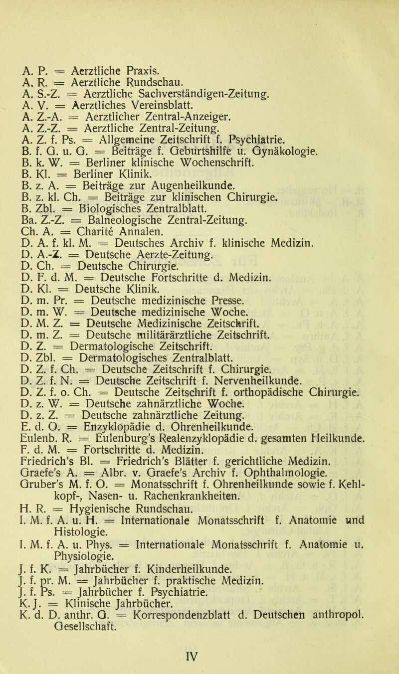 A. P. = Aerztliche Praxis, A. R. = Aerztliche Rundschau. A. S.-Z. = Aerztliche Sachverständigen-Zeitung. A. V. = Aerztliches Vereinsblatt. A. Z.-A. = Aerztlicher Zentral-Anzeiger. A. Z.-Z. = Aerztliche Zentral-Zeitung. A. Z. f. Ps. = Allgemeine Zeitschrift f. Psychiatrie. B. f. Q. u. G. = Beiträge f. Geburtshilfe u. Gynäkologie. B. k. W. = Berliner klinische Wochenschrift. B. Kl. = Berliner Klinik. B. z. A. = Beiträge zur Augenheilkunde. B. z. kl. Ch. = Beiträge zur klinischen Chirurgie. B. Zbl. = Biologisches Zentralblatt. Ba. Z.-Z. = Baineologische Zentral-Zeitung. Ch. A. — Charite Annalen. D. A. f. kl. M. = Deutsches Archiv f. klinische Medizin. D. A.-Z. = Deutsche Aerzte-Zeitung. D. Ch. = Deutsche Chirurgie. D. F. d. M. — Deutsche Fortschritte d. Medizin. D. Kl. = Deutsche Klinik. D. m. Pr. = Deutsche medizinische Presse. D. m. W. = Deutsche medizinische Woche. D. M. Z. = Deutsche Medizinische Zeitschrift. D. m. Z. = Deutsche militärärztliche Zeitschrift. D. Z. = Dermatologische Zeitschrift. D. Zbl. = Dermatologisches Zentralblatt. D. Z. f. Ch. = Deutsche Zeitschrift f. Chirurgie. D. Z. f. N. = Deutsche Zeitschrift f. Nervenheilkunde. D. Z. f. o. Ch. = Deutsche Zeitschrift f. orthopädische Chirurgie. D. z. W. '= Deutsche zahnärztliche Woche. D. z. Z. = Deutsche zahnärztliche Zeitung. E. d. O. = Enzyklopädie d. Ohrenheilkunde. Eulenb. R. = Eulenburg's Realenzyklopädie d. gesamten Heilkunde. F. d. M. = Fortschritte d. Medizin. Friedriche Bl. = Friedriche Blätter f. gerichtliche Medizin. Graefe's A. = Albr. v. Graefe's Archiv f. Ophthalmologie. Gruber's M. f. O. = Monatsschrift f. Ohrenheilkunde sowie f. Kehl- kopf-, Nasen- u. Rachenkrankheiten. H. R. = Hygienische Rundschau. I. M. f. A. u. H. = Internationale Monatsschrift f. Anatomie und Histologie. I. M. f. A. u. Phys. = Internationale Monatsschrift f. Anatomie u. Physiologie. J. f. K. = Jahrbücher f. Kinderheilkunde. J. f. pr. M. — Jahrbücher f. praktische Medizin. J. f. Ps. = Jahrbücher f. Psychiatrie. K. J. = Klinische Jahrbücher. K. d. D. anthr. G. = Korrespondenzblatt d. Deutschen anthropol. Gesellschaft.