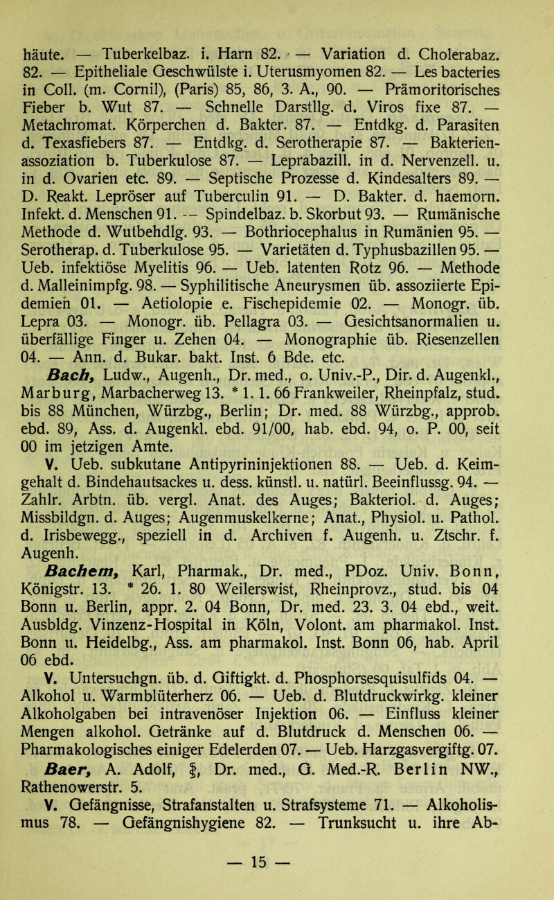 häute. — Tuberkelbaz. i. Harn 82. — Variation d. Cholerabaz. 82. — Epitheliale Geschwülste i. Uterusmyomen 82. — Lesbacteries in Coli. (m. Cornil), (Paris) 85, 86, 3. A., 90. — Prämoritorisches Fieber b. Wut 87. — Schnelle Darstllg. d. Viros fixe 87. — Metachromat. Körperchen d. Bakter. 87. — Entdkg. d. Parasiten d. Texasfiebers 87. — Entdkg. d. Serotherapie 87. — Bakterien- assoziation b. Tuberkulose 87. — Leprabazill. in d. Nervenzell. u. in d. Ovarien etc. 89. — Septische Prozesse d. Kindesalters 89. — D. Reakt. Lepröser auf Tuberculin 91. — D. Bakter. d. haemorn. Infekt, d. Menschen 91. — Spindelbaz. b. Skorbut 93. — Rumänische Methode d. Wutbehdlg. 93. — Bothriocephalus in Rumänien 95. — Serotherap. d. Tuberkulose 95. — Varietäten d. Typhusbazillen 95. — Ueb. infektiöse Myelitis 96. — Ueb. latenten Rotz 96. — Methode d. Malleinimpfg. 98. — Syphilitische Aneurysmen üb. assoziierte Epi- demien 01. — Aetiolopie e. Fischepidemie 02. — Monogr. üb. Lepra 03. — Monogr. üb. Pellagra 03. — Gesichtsanormalien u. überfällige Finger u. Zehen 04. — Monographie üb. Riesenzellen 04. — Ann. d. Bukar. bakt. Inst. 6 Bde. etc. Bach, Ludw., Augenh., Dr. med., o. Univ.-P., Dir. d. Augenkl., Marburg, Marbacherweg 13. * 1.1. 66 Frankweiler, Rheinpfalz, stud. bis 88 München, Würzbg., Berlin; Dr. med. 88 Würzbg., approb. ebd. 89, Ass. d. Augenkl. ebd. 91/00, hab. ebd. 94, o. P. 00, seit 00 im jetzigen Amte. V. Ueb. subkutane Antipyrininjektionen 88. — Ueb. d. Keim- gehalt d. Bindehautsackes u. dess. künstl. u. natürl. Beeinfiussg. 94. — Zahlr. Arbtn. üb. vergl. Anat. des Auges; Bakteriol. d. Auges; Missbildgn. d. Auges; Augenmuskelkerne; Anat., Physiol. u. PathoL d. Irisbewegg., speziell in d. Archiven f. Augenh. u. Ztschr. f. Augenh. Bachem, Karl, Pharmak., Dr. med., PDoz. Univ. Bonn» Königstr. 13. * 26. 1. 80 Weilerswist, Rheinprovz., stud. bis 04 Bonn u. Berlin, appr. 2. 04 Bonn, Dr. med. 23. 3. 04 ebd., weit. Ausbldg. Vinzenz-Hospital in Köln, Volont. am pharmakol. Inst. Bonn u. Heidelbg., Ass. am pharmakol. Inst. Bonn 06, hab. April 06 ebd. V. Untersuchgn. üb. d. Giftigkt. d. Phosphorsesquisulfids 04. — Alkohol u. Warmblüterherz 06. — Ueb. d. Blutdruckwirkg. kleiner Alkoholgaben bei intravenöser Injektion 06. — Einfluss kleiner Mengen alkohol. Getränke auf d. Blutdruck d. Menschen 06. — Pharmakologisches einiger Edelerden 07. — Ueb. Harzgasvergiftg. 07. Baer, A. Adolf, f, Dr. med., G. Med.-R. Berlin NW., Rathenowerstr. 5. V. Gefängnisse, Strafanstalten u. Strafsysteme 71. — Alkoholis- mus 78. — Gefängnishygiene 82. — Trunksucht u. ihre Ab-