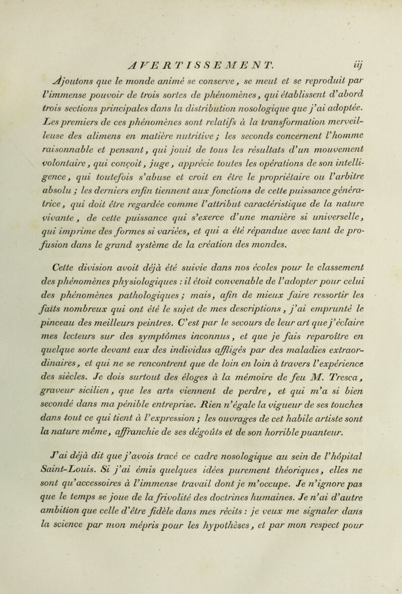 Ajoutons que le monde animé se conserve, se meut et se reproduit par Vimmense pouvoir de trois sortes de phénomènes, qui établissent d’abord trois sections principales dans la distribution nosologique que j’ai adoptée. Les premiers de ces phénomènes sont relatifs à la transformation merveil- leuse des alimens en matière nutritive ; les seconds concernent l’homme raisonnable et pensant, qui jouit de tous les résultats d’un mouvement volontaire, qui conçoit, juge, apprécie toutes les opérations de son intelli- gence , qui toutefois s’abuse et croit en être le propriétaire ou l’arbitre absolu ; les derniers enfin tiennent aux fonctions de cette puissance généra- trice, qui doit être regardée comme l’attribut caractéristique de la nature vivante, de cette puissance qui s’exerce d’une manière si universelle, qui impr ime des formes si variées, et qui a été répandue avec tant de pro- fusion dans le grand système de la création des mondes. Cette division avoit déjà été suivie dans nos écoles pour le classement des phénomènes physiologiques : il ètoit convenable de Vadopter pour celui des phénomènes pathologiques ; mais, afin de mieux faire ressortir les faits nombreux qui ont été le sujet de mes descriptions, j’ai emprunté le pinceau des meilleurs peintres. C’est par le secours de leur art que j’éclaire mes lecteurs sur des symptômes inconnus, et que je fais reparoître en quelque sorte devant eux des individus afiligés par des maladies extraor- dinaires, et qui ne se rencontrent que de loin en loin à travers l’expérience des siècles. Je dois surtout des éloges à la mémoire de feu M. Tresca , graveur sicilien, que les arts viennent de perdre, et qui m’a si bien secondé dans ma pénible entreprise. Rien n’égale la vigueur de ses touches dans tout ce qui tient à Vexpression ; les ouvrages de cet habile artiste sont la nature même, affranchie de ses dégoûts et de son horrible puanteur. J’ai déjà dit que j’avois tracé ce cadre nosologique au sein de l’hôpital Saint-Louis. Si j’ai émis quelques idées purement théoriques, elles ne sont qu’accessoires à l’immense travail dont je m’occupe. Je n’ignore pas que le temps se joue de la frivolité des doctrines humaines. Je n’ai d’autre ambition que celle d’être fidèle dans mes récits : je veux me signaler dans la science par mon mépris pour les hypothèses, et par mon respect pour