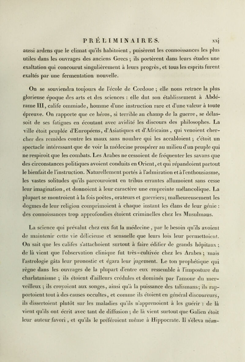 aussi ardens que le climat qu’ils habitoient, puisèrent les connoissances les plus utiles dans les ouvrages des anciens Grecs ; ils portèrent dans leurs études une exaltation qui concourut singulièrement à leurs progrès, et tous les esprits lurent exaltés par une fermentation nouvelle. On se souviendra toujours de l’école de Cordoue ; elle nous retrace la plus glorieuse époque des arts et des sciences : elle dut son établissement à Abdé- rame III, calife ommiade, homme d’une instruction rare et d’une valeur à toute épreuve. On rapporte que ce héros, si terrible au champ de la guerre, se délas- soit de ses fatigues en écoutant avec avidité les discours des philosophes. La ville étoit peuplée d’Européens, d’Asiatiques et d’Africains , qui venoient cher- cher des remèdes contre les maux sans nombre qui les accabloient ; c’étoit un spectacle intéressant que de voir la médecine prospérer au milieu d’un peuple qui ne respiroit que les combats. Les Arabes ne cessoient de fréquenter les savans que des circonstances politiques avoient conduits en Orient, et qui répandoient partout le bienfait de l’instruction. Naturellement portés à l’admiration et à l’enthousiasme, les vastes solitudes qu’ils parcouroient en tribus errantes allumoient sans cesse leur imagination, et donnoient à leur caractère une empreinte mélancolique. La plupart se montroient à la fois poètes, orateurs et guerriers ; malheureusement les dogmes de leur religion comprimoient à chaque instant les élans de leur génie : des connoissances trop approfondies étoient criminelles chez les Musulmans. La science qui prévalut chez eux fut la médecine, par le besoin qu’ils avoient de maintenir cette vie délicieuse et sensuelle que leurs lois leur permettoient. On sait que les califes s’attachoient surtout à faire édifier de grands hôpitaux ; de là vient que l’observation clinique fut très - cultivée chez les Arabes; mais l’astrologie gâta leur pronostic et égara leur jugement. Le ton prophétique qui règne dans les ouvrages de la plupart d’entre eux ressemble à l’imposture du charlatanisme ; ils étoient d’ailleurs crédules et dominés par l’amour du mer- veilleux ; ils croyoient aux songes, ainsi qu’à la puissance des talismans; ils rap- portoient tout à des causes occultes, et comme ils étoient en général discoureurs, ils disserloient plutôt sur les maladies qu’ils n’apprenoient à les guérir : de là vient qu’ils ont écrit avec tant de diffusion ; de là vient surtout que Galien étoit leur auteur favori, et qu’ils le préféroient même à Hippocrate. Il s’éleva néan-