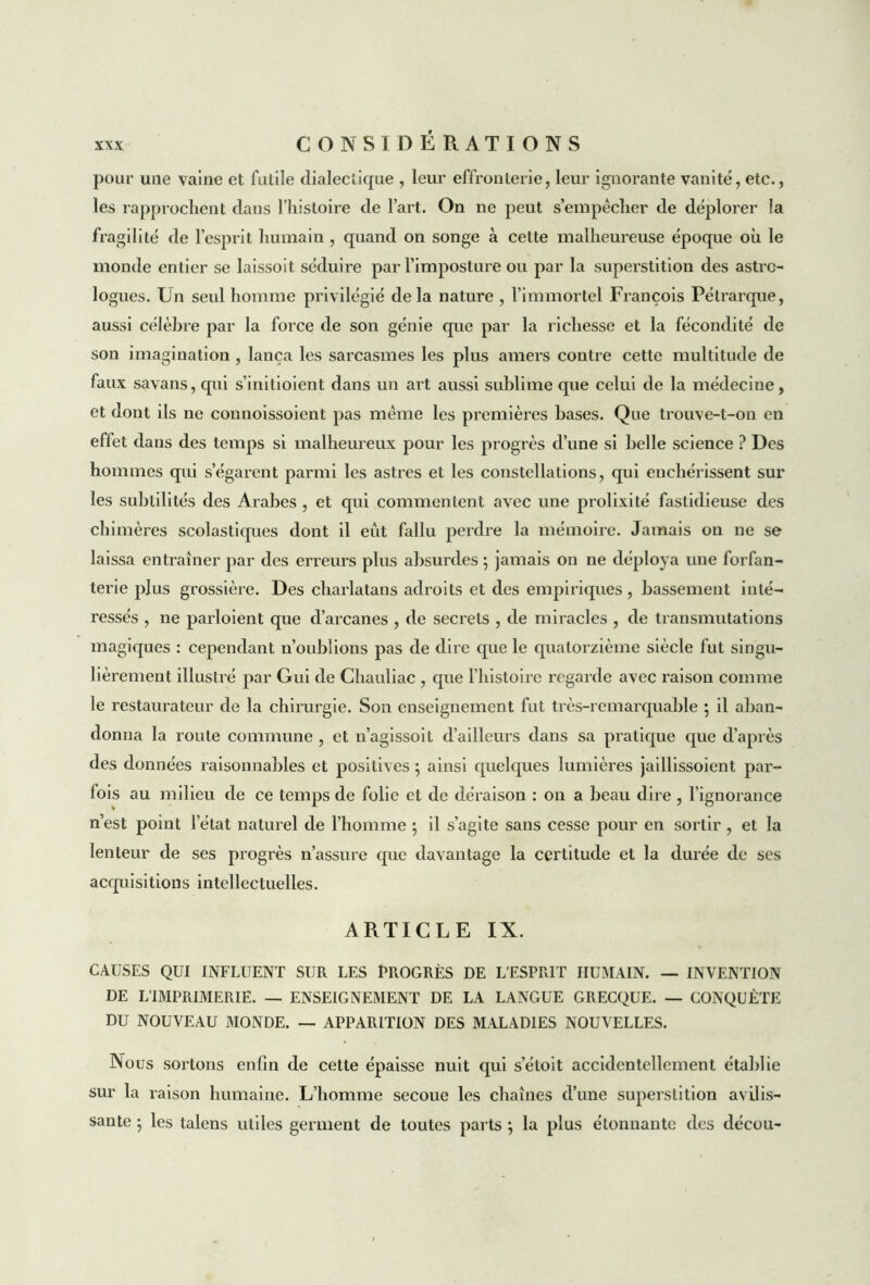 pour une vaine et futile dialectique , leur effronterie, leur ignorante vanité, etc., les rapprochent dans l’histoire de l’art. On ne peut s’empêcher de déplorer la fragilité de l’esprit humain , quand on songe à cette malheureuse époque où le monde entier se laissoit séduire par l’imposture ou par la superstition des astro- logues. Un seid homme privilégié delà nature , l’immortel François Pétrarque, aussi célèbre par la force de son génie que par la richesse et la fécondité de son imagination , lança les sarcasmes les plus amers contre cette multitude de faux savans, qui s’initioient dans un art aussi sublime que celui de la médecine, et dont ils ne connoissoient pas même les premières bases. Que trouve-t-on en effet dans des temps si malheureux pour les progrès d’une si belle science ? Des hommes qui s’égarent parmi les astres et les constellations, qui enchérissent sur les subtilités des Arabes , et qui commentent avec une prolixité fastidieuse des chimères scolastiques dont il eût fallu perdre la mémoire. Jamais on ne se laissa entraîner par des erreurs plus absurdes ; jamais on ne déploya une forfan- terie plus grossière. Des charlatans adroits et des empiriques, bassement inté- ressés , ne parloient que d’arcanes , de secrets , de miracles , de transmutations magiques : cependant n’oublions pas de dire que le quatorzième siècle fut singu- lièrement illustré par Gui de Chauliac , que l’histoire regarde avec raison comme le restaurateur de la chirurgie. Son enseignement fut très-remarquable ; il aban- donna la route commune , et n’agissoit d’ailleurs dans sa pratique que d’après des données raisonnables et positives ; ainsi quelques lumières jaillissoient par- fois au milieu de ce temps de folie et de déraison : on a beau dire , l’ignorance n’est point l’état naturel de l’homme ; il s’agite sans cesse pour en sortir, et la lenteur de ses progrès n’assure que davantage la certitude et la durée de ses acquisitions intellectuelles. ARTICLE IX. CAUSES QUI INFLUENT SUR LES PROGRÈS DE L’ESPRIT HUMAIN. — INVENTION DE L’IMPRIMERIE. — ENSEIGNEMENT DE LA LANGUE GRECQUE. — CONQUÊTE DU NOUVEAU MONDE. — APPARITION DES MALADIES NOUVELLES. Nous sortons enfin de cette épaisse nuit qui s’étoit accidentellement établie sur la raison humaine. L’homme secoue les chaînes d’une superstition avilis- sante ; les talens utiles germent de toutes parts ; la plus étonnante des décou-