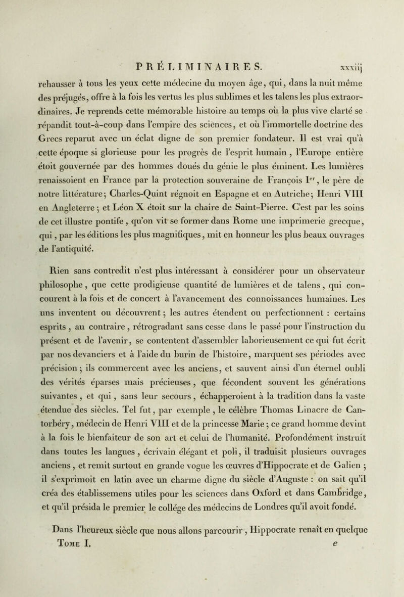 rehausser à tous les yeux cette médecine du moyen âge, qui, dans la nuit même des préjugés, offre à la fois les vertus les plus sublimes et les talens les plus extraor- dinaires. Je reprends cette mémorable histoire au temps où la plus vive clarté se répandit tout-à-coup dans l’empire des sciences, et où l’immortelle doctrine des Grecs reparut avec un éclat digne de son premier fondateur. Il est vrai qu’à cette époque si glorieuse pour les progrès de l’esprit humain , l’Europe entière étoit gouvernée par des hommes doués du génie le plus éminent. Les lumières renaissoient en France par la protection souveraine de François Ier, le père de notre littérature; Charles-Quint régnoit en Espagne et en Autriche; Henri VIII en Angleterre ; et Léon X étoit sur la chaire de Saint-Pierre. C’est par les soins de cet illustre pontife , qu’on vit se former dans Rome une imprimerie grecque, qui, par les éditions les plus magnifiques, mit en honneur les plus beaux ouvrages de l’antiquité. Rien sans contredit n’est plus intéressant à considérer pour un observateur philosophe , que cette prodigieuse quantité de lumières et de talens, qui con- courent à la fois et de concert à l’avancement des connoissances humaines. Les uns inventent ou découvrent ; les autres étendent ou perfectionnent : certains esprits , au contraire , rétrogradant sans cesse dans le passé pour l'instruction du présent et de l’avenir, se contentent d’assembler laborieusement ce qui fut écrit par nos devanciers et à l’aide du burin de l’histoire, marquent ses périodes avec précision; ils commercent avec les anciens, et sauvent ainsi d’un éternel oubli des vérités éparses mais précieuses , que fécondent souvent les générations suivantes , et qui, sans leur secours , échapperoient à la tradition dans la vaste étendue des siècles. Tel fut, par exemple , le célèbre Thomas Linacre de Can- torbéry, médecin de Henri VIII et de la princesse Marie ; ce grand homme devint à la fois le bienfaiteur de son art et celui de l’humanité. Profondément instruit dans toutes les langues , écrivain élégant et poli, il traduisit plusieurs ouvrages anciens , et remit surtout en grande vogue les œuvres d'Hippocrate et de Galien ; il s’exprimoit en latin avec un charme digne du siècle d’Auguste : on sait qu’il créa des établissemens utiles pour les sciences dans Oxford et dans Cambridge, et qu’il présida le premier le collège des médecins de Londres qu’il avoit fondé. ue Dans l’heureux siècle que nous allons parcourir, Hippocrate renaît en quelqi Tome I, e