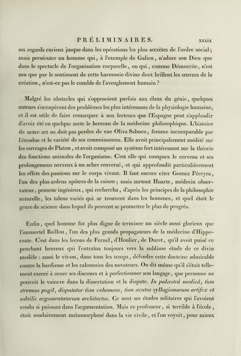 ses regards curieux jusque dans les opérations les plus secrètes de l’ordre social ; mais persécuter un homme qui, à l’exemple de Galien, n’adore son Dieu que dans le spectacle de l’organisation corporelle, ou qui, comme Démocrite, n’est mu que par le sentiment de cette harmonie divine dont brillent les œuvres de la création , n’est-ce pas le comble de l’aveuglement humain ? Malgré les obstacles qui s’opposoient parfois aux élans du génie, quelques auteurs s’occupèrent des problèmes les plus intéressans de la physiologie humaine, et il est utile de faire remarquer à nos lecteurs que l’Espagne peut s’applaudir d’avoir été en quelque sorte le berceau de la médecine philosophique. L’histoire de notre art ne doit pas perdre de vue Oliva Sabuco, femme incomparable par l'étendue et la variété de ses connoissances. Elle avoit principalement médité sur les ouvrages de Platon , et avoit composé un système fort intéressant sur la théorie des fonctions animales de l’organisme. C’est elle qui compara le cerveau et ses prolongemens nerveux à un arbre renversé, et qui approfondit particulièrement les effets des passions sur le corps vivant. Il faut encore citer Gomez Péreyra, l’un des plus ardens apôtres de la raison ; mais surtout Huarte, médecin obser- vateur , penseur ingénieux, qui rechercha, d’après les principes de la philosophie naturelle, les talens variés qui se trouvent dans les hommes, et quel étoit le genre de science dans lequel ils peuvent se promettre le plus de progrès. Enfin, quel homme fut plus digne de terminer un siècle aussi glorieux que l’immortel Baillou, l’un des plus grands propagateurs de la médecine d’Hippo- crate. C’est dans les leçons de Fernel, d’Houlier, de Duret, qu’il avoit puisé ce penchant heureux qui l’entraîna toujours vers la sublime élude de ce divin modèle : aussi le vit-on, dans tous les temps, défendre cette doctrine admirable contre la hardiesse et les calomnies des novateurs. On dit même qu’il setoit telle- ment exercé à orner ses discours et à perfectionner son langage, que personne ne pouvoit le vaincre dans la dissertation et la dispute. In palœstrâ medicâ, tiim strenuus pugîl, disputator tiim vehemens, tum acutus syllogismorum artifex et subtilis argnmentatorum architectus. Ce sont ses études solitaires qui l’avoient rendu si puissant dans l’argumentation. Mais ce professeur, si terrible à l’école, étoit soudainement métamorphosé dans la vie civile, etl’onvoyoit, pour mieux