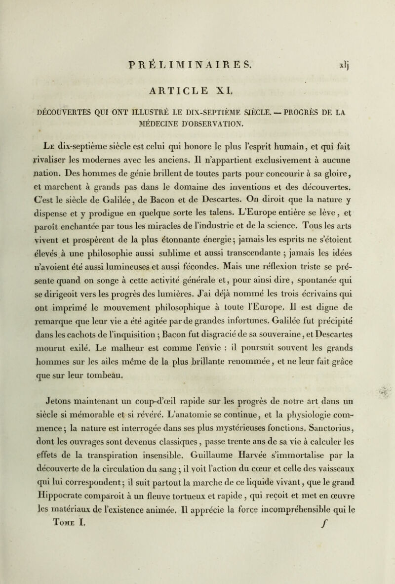 ARTICLE XL DÉCOUVERTES QUI ONT ILLUSTRÉ LE DIX-SEPTIÈME SIÈCLE. — PROGRÈS DE LA MÉDECINE D’OBSERVATION. Le dix-septième siècle est celui qui honore le plus l’esprit humain, et qui fait rivaliser les modernes avec les anciens. Il n’appartient exclusivement à aucune nation. Des hommes de génie brillent de toutes parts pour concourir à sa gloire, et marchent à grands pas dans le domaine des inventions et des découvertes. C’est le siècle de Galilée, de Bacon et de Descartes. On diroit que la nature y dispense et y prodigue en quelque sorte les talens. L’Europe entière se lève, et paroît enchantée par tous les miracles de l’industrie et de la science. Tous les arts vivent et prospèrent de la plus étonnante énergie ; jamais les esprits ne s’étoient élevés à une philosophie aussi sublime et aussi transcendante ; jamais les idées n’avoient été aussi lumineuses et aussi fécondes. Mais une réflexion triste se pré- sente quand on songe à cette activité générale et, pour ainsi dire, spontanée qui se dirigeoit vers les progrès des lumières. J’ai déjà nommé les trois écrivains qui ont imprimé le mouvement philosophique à toute l’Europe. Il est digne de remarque que leur vie a été agitée par de grandes infortunes. Galilée fut précipité dans les cachots de l’inquisition -, Bacon fut disgracié de sa souveraine, et Descartes mourut exilé. Le malheur est comme l’envie : il poursuit souvent les grands hommes sur les ailes meme de la plus brillante renommée, et ne leur fait grâce que sur leur tombeau. Jetons maintenant un coup-d’œil rapide sur les progrès de notre art dans un siècle si mémorable et si révéré. L’anatomie se continue, et la physiologie com- mence ; la nature est interrogée dans ses plus mystérieuses fonctions. Sanctorius, dont les ouvrages sont devenus classiques, passe trente ans de sa vie à calculer les effets de la transpiration insensible. Guillaume Harvée s’immortalise par la découverte de la circulation du sang • il voit l’action du coeur et celle des vaisseaux qui lui correspondent ; il suit partout la marche de ce liquide vivant, que le grand Hippocrate comparoit à un fleuve tortueux et rapide , qui reçoit et met en œuvre les matériaux de l’existence animée. Il apprécie la force incompréhensible qui le