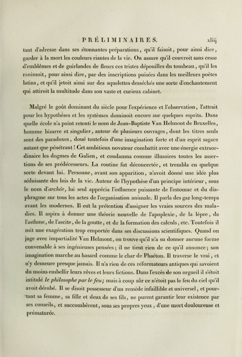 tant d’aclresse dans ses ëtonnantes préparations, qu’il faisoit, pour ainsi dire, garder à la mort les couleurs riantes de la vie. On assure qu’il couvroit sans cesse d’emblèmes et de guirlandes de fleurs ces tristes dépouilles du tombeau, qu’il les ranimoit, pour ainsi dire, par des inscriptions puisées dans les meilleurs poètes latins, et qu’il jetoit ainsi sur des squelettes desséchés une sorte d’enchantement qui attiroit la multitude dans son vaste et curieux cabinet. Malgré le goût dominant du siècle pour l’expérience et l’observation, l’attrait pour les hypothèses et les systèmes dominoit encore sur quelques esprits. Dans quelle école n’a point retenti le nom de Jean-Baptiste Van Helmont de Bruxelles, homme bizarre et singulier, auteur de plusieurs ouvrages, dont les titres seuls sont des paradoxes, doué toutefois d’une imagination forte et d’un esprit sagace autant que pénétrant ! Cet ambitieux novateur combattit avec une énergie extraor- dinaire les dogmes de Galien, et condamna comme illusoires toutes les asser- tions de ses prédécesseurs. La routine fut déconcertée, et trembla en quelque sorte devant lui. Personne, avant son apparition, n’avoit donné une idée plus séduisante des lois de la vie. Auteur de l’hypothèse d’un principe intérieur, sous le nom d’archée, lui seul apprécia l’influence puissante de l’estomac et du dia- phragme sur tous les actes de l’organisation animale. Il parla des gaz long-temps avant les modernes. Il eut la prétention d’assigner les vraies sources des mala- dies. Il aspira à donner une théorie nouvelle de l’apoplexie, de la lèpre, de l’asthme, de l’ascite, de la goutte, et de la formation des calculs, etc. Toutefois il mit une exagération trop emportée dans ses discussions scientifiques. Quand on juge avec impartialité Van Helmont, on trouve qu’il n’a su donner aucune forme convenable à ses ingénieuses pensées ; il ne tient rien de ce qu’il annonce 5 son imagination marche au hasard comme le char de Phaéton. Il traverse le vrai, et n’y demeure presque jamais. Il n’a rien de ces réformateurs antiques qui savoient du moins embellir leurs rêves et leurs Actions. Dans l’excès de son orgueil il s’étoit intitulé le philosophe par le feu; mais à coup sûr ce n’étoit pas le feu du ciel qu’il avoit dérobé. Il se disoit possesseur d’un remède infaillible et universel, et pour- tant sa femme, sa fille et deux de ses fils, ne purent garantir leur existence par ses conseils, et succombèrent, sous ses propres yeux, d’une mort douloureuse et prématurée.