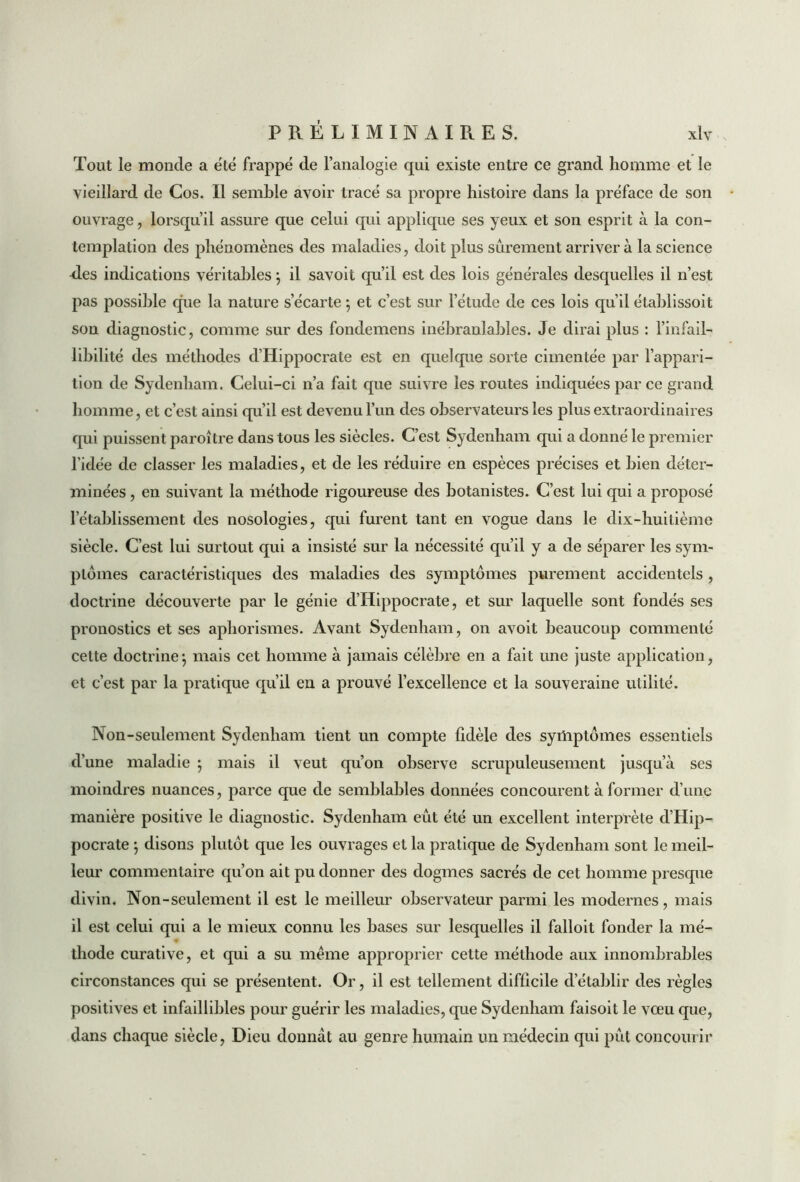 Tout le monde a été frappé de l’analogie qui existe entre ce grand homme et le vieillard de Cos. Il semble avoir tracé sa propre histoire dans la préface de son ouvrage, lorsqu’il assure que celui qui applique ses yeux et son esprit à la con- templation des phénomènes des maladies, doit plus sûrement arrivera la science des indications véritables ; il savoit qu’il est des lois générales desquelles il n’est pas possible que la nature s’écarte ; et c’est sur l’étude de ces lois qu’il établissoit son diagnostic, comme sur des fondemens inébranlables. Je dirai plus : l'infail- libilité des méthodes d’Hippocrate est en quelque sorte cimentée par l’appari- tion de Sydenham. Celui-ci n’a fait que suivre les routes indiquées par ce grand homme, et c’est ainsi qu’il est devenu l’un des observateurs les plus extraordinaires qui puissent paroître dans tous les siècles. C’est Sydenham qui a donné le premier l’idée de classer les maladies, et de les réduire en espèces précises et bien déter- minées , en suivant la méthode rigoureuse des botanistes. C’est lui qui a proposé l’établissement des nosologies, qui furent tant en vogue dans le dix-huilième siècle. C’est lui surtout qui a insisté sur la nécessité qu’il y a de séparer les syim plomes caractéristiques des maladies des symptômes purement accidentels , doctrine découverte par le génie d’Hippocrate, et sur laquelle sont fondés ses pronostics et ses aphorismes. Avant Sydenham, on avoit beaucoup commenté cette doctrine*, mais cet homme à jamais célèbre en a fait une juste application, et c’est par la pratique qu’il en a prouvé l’excellence et la souveraine utilité. Non-seulement Sydenham tient un compte fidèle des symptômes essentiels d’une maladie ; mais il veut qu’on observe scrupuleusement jusqu’à ses moindres nuances, parce que de semblables données concourent à former d’une manière positive le diagnostic. Sydenham eût été un excellent interprète d’Hip- pocrate ; disons plutôt que les ouvrages et la pratique de Sydenham sont le meil- leur commentaire qu’on ait pu donner des dogmes sacrés de cet homme presque divin. Non-seulement il est le meilleur observateur parmi les modernes, mais il est celui qui a le mieux connu les bases sur lesquelles il falloit fonder la mé- thode curative, et qui a su même approprier cette méthode aux innombrables circonstances qui se présentent. Or, il est tellement difficile d’établir des règles positives et infaillibles pour guérir les maladies, que Sydenham faisoit le vœu que, dans chaque siècle, Dieu donnât au genre humain un médecin qui pût concourir