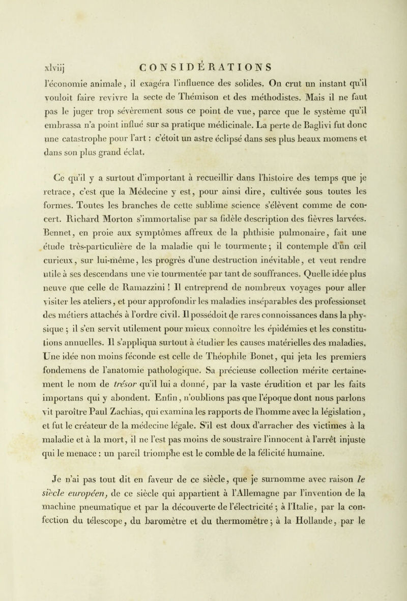 1 économie animale, il exagéra l’influence des solides. On crut un instant qu’il vouloit faire revivre la secte de Thémison et des méthodistes. Mais il ne faut pas le juger trop sévèrement sous ce point de vue, parce que le système qu’il embrassa n’a point influé sur sa pratique médicinale. La perte de Baglivi fut donc une catastrophe pour l’art : c’étoit un astre éclipsé dans ses plus beaux momens et dans son plus grand éclat. Ce qu’il y a surtout d’important à recueillir dans l’histoire des temps que je retrace, c’est que la Médecine y est, pour ainsi dire, cultivée sous toutes les formes. Toutes les branches de cette sublime science s’élèvent comme de con- cert. Richard Morton s’immortalise par sa fidèle description des fièvres larvées. Bennet, en proie aux symptômes affreux de la phthisie pulmonaire, fait une étude très-particulière de la maladie qui le tourmente ; il contemple d’un œil curieux, sur lui-même, les progrès d’une destruction inévitable, et veut rendre utile à scs descendans une vie tourmentée par tant de souffrances. Quelle idée plus neuve que celle de Ramazzini ! Il entreprend de nombreux voyages pour aller visiter les ateliers, et pour approfondir les maladies inséparables des professionset des métiers attachés à l’ordre civil. Ilpossédoit de rares connoissances dans la phy- sique ; il s’en servit utilement pour mieux connoître les épidémies et les constitu- tions annuelles. Il s’appliqua surtout à étudier les causes matérielles des maladies. Une idée non moins féconde est celle de Théophile Bonet, qui jeta les premiers fondemens de l’anatomie pathologique. Sa précieuse collection mérite certaine- ment le nom de trésor qu’il lui a donné, par la vaste érudition et par les faits importans qui y abondent. Enfin, n’oublions pas que l’époque dont nous parlons vit paroître Paul Zachias, qui examina les rapports de l’homme avec la législation, et fut le créateur de la médecine légale. S’il est doux d’arracher des victimes à la maladie et à la mort, il ne l’est pas moins de soustraire l’innocent à l’arrêt injuste qui le menace : un pareil triomphe est le comble de la félicité humaine. Je n’ai pas tout dit en faveur de ce siècle, que je surnomme avec raison le siècle européen, de ce siècle qui appartient à l’Allemagne par l’invention de la machine pneumatique et par la découverte de l’électricité \ à l’Italie, par la con- fection du télescope, du baromètre et du thermomètre \ à la Hollande, par le