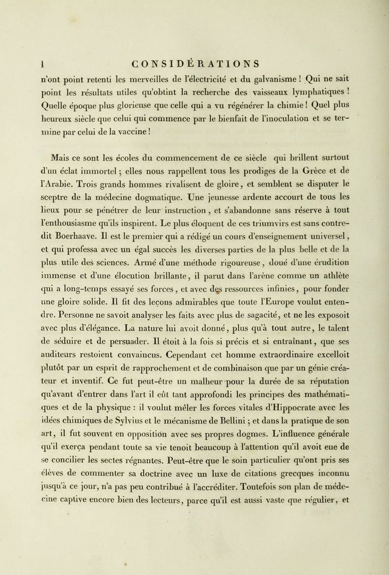n’ont point retenti les merveilles de 1 électricité et du galvanisme ! Qui ne sait point les résultats utiles qu’obtint la recherche des vaisseaux lymphatiques ! Quelle époque plus glorieuse que celle qui a vu régénérer la chimie ! Quel plus heureux siècle que celui qui commence par le bienfait de l’inoculation et se ter- mine par celui de la vaccine ! Mais ce sont les écoles du commencement de ce siècle qui brillent surtout d’un éclat immortel ; elles nous rappellent tous les prodiges de la Grèce et de l’Arabie. Trois grands hommes rivalisent de gloire, et semblent se disputer le sceptre de la médecine dogmatique. Une jeunesse ardente accourt de tous les lieux pour se pénétrer de leur instruction , et s’abandonne sans réserve à tout l’enthousiasme qu’ils inspirent. Le plus éloquent de ces triumvirs est sans contre- dit Boerhaave. Il est le premier qui a rédigé un cours d’enseignement universel, et qui professa avec un égal succès les diverses parties de la plus belle et de la plus utile des sciences. Armé d’une méthode rigoureuse, doué d’une érudition immense et d’une élocution brillante, il parut dans l’arène comme un athlète qui a long-temps essayé ses forces, et avec d$s ressources infinies, pour fonder une gloire solide. Il fit des leçons admirables que toute l’Europe voulut enten- dre. Personne ne savoit analyser les faits avec plus de sagacité, et ne les exposoit avec plus d’élégance. La nature lui avoit donné, plus qu’à tout autre, le talent de séduire et de persuader. Il étoit à la fois si précis et si entraînant, que ses auditeurs restoient convaincus. Cependant cet homme extraordinaire excelloit plutôt par un esprit de rapprochement et de combinaison que par un génie créa- teur et inventif. Ce fut peut-être un malheur pour la durée de sa réputation qu’avant d’entrer dans l’art il eut tant approfondi les principes des mathémati- ques et de la physique : il voulut mêler les forces vitales d’Hippocrate avec les idées chimiques de Sylvius et le mécanisme de Bellini ; et dans la pratique de son art, il fut souvent en opposition avec ses propres dogmes. L’influence générale qu’il exerça pendant toute sa vie tenoit beaucoup à l’attention qu’il avoit eue de se concilier les sectes régnantes. Peut-être que le soin particulier qu’ont pris ses élèves de commenter sa doctrine avec un luxe de citations grecques inconnu jusqu’à ce jour, n’a pas peu contribué à l’accréditer. Toutefois son plan de méde- cine captive encore bien des lecteurs, parce qu’il est aussi vaste que régulier, et