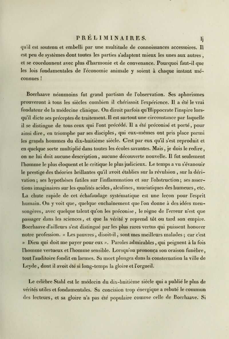 qu'il est soutenu et embelli par une multitude de connoissances accessoires. Il est peu de systèmes dont toutes les parties s’adaptent mieux les unes aux autres , et se coordonnent avec plus d’harmonie et de convenance. Pourquoi faut-il que les lois fondamentales de l’économie animale y soient à chaque instant mé- connues ! Boerhaave néanmoins fut grand partisan de l’observation. Ses aphorismes prouveront à tous les siècles combien il chérissoit l’expérience. Il a été le vrai fondateur de la médecine clinique. On diroit parfois qu’Hippocrate l’inspire lors- qu’il dicte ses préceptes de traitement. Il est surtout une circonstance par laquelle il se distingue de tous ceux qui l’ont précédé. Il a été préconisé et porté, pour ainsi dire, en triomphe par ses disciples, qui eux-mèmes ont pris place parmi les grands hommes du dix-huitième siècle. C’est par eux qu’il s’est reproduit et en quelque sorte multiplié dans toutes les écoles savantes. Mais, je dois le redire, on ne lui doit aucune description, aucune découverte nouvelle. Il fut seulement l’homme le plus éloquent et le critique le plus judicieux. Le temps a vu s’évanouir le prestige des théories brillantes qu’il avoit établies sur la révulsion , sur la déri- vation ; ses hypothèses futiles sur l’inflammation et sur l’obstruction 5 ses asser- tions imaginaires sur les qualités acides, alcalines, muriatiques des humeurs, etc. La chute rapide de cet échafaudage systématique est une leçon pour l’esprit humain. On y voit que, quelque enchaînement que l’on donne à des idées men- songères, avec quelque talent qu’on les préconise, le règne de l’erreur n’est que passager dans les sciences, et que la vérité y reprend tôt ou tard son empire. Boerhaave d’ailleurs s’est distingué par les plus rares vertus qui puissent honorer notre profession. « Les pauvres , disoit-il, sont mes meilleurs malades ; car c’est » Dieu qui doit me payer pour eux ». Paroles admirables, qui peignent à la fois l’homme vertueux et l’homme sensible. Lorsqu’on prononça son oraison funèbre, tout l’auditoire fondit en larmes. Sa mort plongea dans la consternation la ville de Leyde, dont il avoit été si long-temps la gloire et l’orgueil. Le célèbre Stahl est le médecin du dix-huitième siècle qui a publié le plus de vérités utiles et fondamentales. Sa concision trop énergique a rebuté le commun des lecteurs, et sa gloire n’a pas été populaire comme celle de Boerhaave. Si