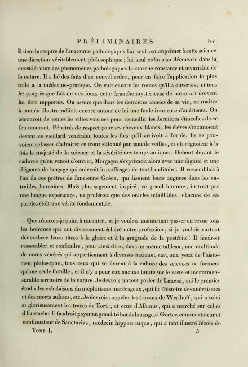 Il tient le sceptre de l’anatomie patliologicpie. Lui seul a su imprimer à cette science une direction véritablement philosophique ; lui seul enfin a su découvrir dans lag considération des phénomènes pathologiques la marche constante et invariable de la nature. Il a lié des faits d’un nouvel ordre, pour en faire l’application la plus utile à la médecine-pratique. On suit encore les routes qu’il a ouvertes, et tous les progrès que fait de nos jours cette branche mystérieuse de notre art doivent lui être rapportés. On assure que dans les dernières années de sa vie , ce maître à jamais illustre rallioit encore autour de lui une foule immense d’auditeurs. On accouroit de toutes les villes voisines pour recueillir les dernières étincelles de ce feu mourant. Pénétrés de respect pour ses cheveux blancs, les élèves s’inclinoient devant ce vieillard vénérable toutes les fois qu’il arrivoit à l’école. Ils ne pou- voient se lasser d’admirer ce front sillonné par tant de veilles, et où régnoient à la fois la majesté de la science et la sévérité des temps antiques. Debout devant le cadavre qu’on venoit d’ouvrir, Morgagni s’exprimoit alors avec une dignité et une élégance de langage qui enlevoit les suffrages de tout l’auditoire. Il ressembloit à l’un de ces prêtres de l’ancienne Grèce, qui lisoient leurs augures dans les en- trailles humaines. Mais plus sagement inspiré , ce grand homme, instruit par une longue expérience, ne proféroit que des oracles infaillibles : chacune de ses paroles étoit une vérité fondamentale. Que n’aurois-je point à raconter, si je voulois maintenant passer en revue tous les hommes qui ont diversement éclairé notre.profession , si je voulois surtout dénombrer leurs titres à la gloire et à la graÿtude de la postérité ! Il faudroit rassembler et confondre, pour ainsi dire , dans un même tableau, une multitude de noms vénérés qui appartiennent à diverses nations ; car, aux yeux de l’histo- rien philosophe, tous ceux qui se livrent à la culture des sciences ne forment qu’une seule famille , et il n’y a pour eux aucune limite sur le vaste et incommen- surable territoire de la nature. Je devrois surtout parler de Lancisi, qui le premier étudia les exhalaisons du méphitisme marécageux, qui fît l’histoire des anévrismes et des morts subites, etc. Je devrois rappeler les travaux de Werlhoff, qui a suivi si glorieusement les traces de Torti ; et ceux d’Albinus, qui a marché sur celles d Eustache. Il faudroit payer un grand tribut de louanges à Gorter, commentateur et continuateur de Sanctorius, médecin hippocratique , qui a tant illustré l’école de Tome I. h