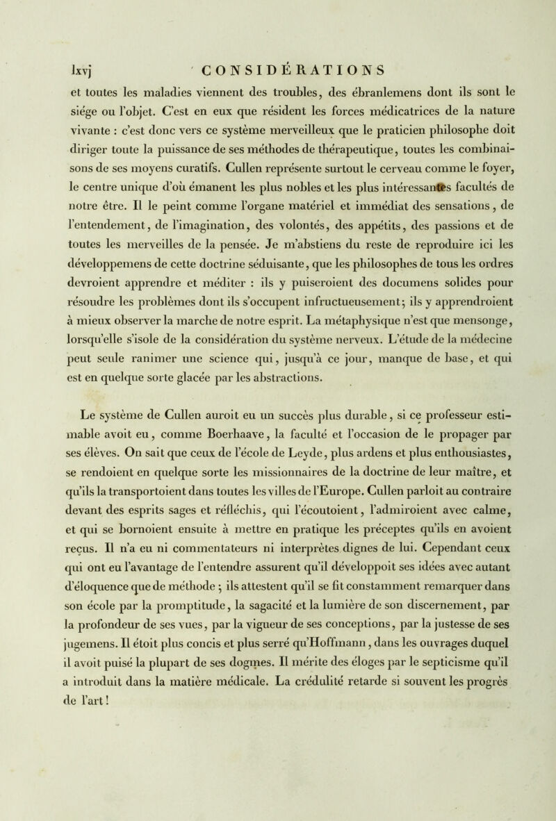 et toutes les maladies viennent des troubles, des ébranlemens dont ils sont le siège ou l’objet. C’est en eux que résident les forces médicatrices de la nature vivante : c’est donc vers ce système merveilleux que le praticien philosophe doit diriger tonte la puissance de ses méthodes de thérapeutique, toutes les combinai- sons de ses moyens curatifs. Cullen représente surtout le cerveau comme le foyer, le centre unique d’où émanent les plus nobles et les plus intéressantes facultés de notre être. Il le peint comme l’organe matériel et immédiat des sensations, de l’entendement, de l’imagination, des volontés, des appétits, des passions et de toutes les merveilles de la pensée. Je m’abstiens du reste de reproduire ici les développemens de cette doctrine séduisante, que les philosophes de tous les ordres devroient apprendre et méditer : ils y puiseroient des documens solides pour résoudre les problèmes dont ils s’occupent infructueusement; ils y apprendroient à mieux observer la marche de notre esprit. La métaphysique n’est que mensonge, lorsqu’elle s’isole de la considération du système nerveux. L’étude de la médecine peut seule ranimer une science qui, jusqu’à ce jour, manque de base, et qui est en quelque sorte glacée par les abstractions. Le système de Cullen auroit eu un succès plus durable, si ce professeur esti- mable avoit eu, comme Boerhaave, la faculté et l’occasion de le propager par ses élèves. On sait que ceux de l’école de Leyde, plus ardens et plus enthousiastes, se rendoient en quelque sorte les missionnaires de la doctrine de leur maître, et qu’ils la transportoient dans toutes les villes de l’Europe. Cullen parloit au contraire devant des esprits sages et réfléchis, qui l’écoutoient, l’admiroient avec calme, et qui se bornoient ensuite à mettre en pratique les préceptes qu’ils en avoient reçus. Il n’a eu ni commentateurs ni interprètes dignes de lui. Cependant ceux qui ont eu l’avantage de l’entendre assurent qu’il développoit ses idées avec autant d’éloquence que de méthode ; ils attestent qu’il se fit constamment remarquer dans son école par la promptitude, la sagacité et la lumière de son discernement, par la profondeur de ses vues, par la vigueur de ses conceptions, par la justesse de ses jugemens. Il étoit plus concis et plus serré qu’Hoffmann, dans les ouvrages duquel il avoit puisé la plupart de ses dogmes. Il mérite des éloges par le septicisme qu’il a introduit dans la matière médicale. La crédulité retarde si souvent les progrès de l’art !