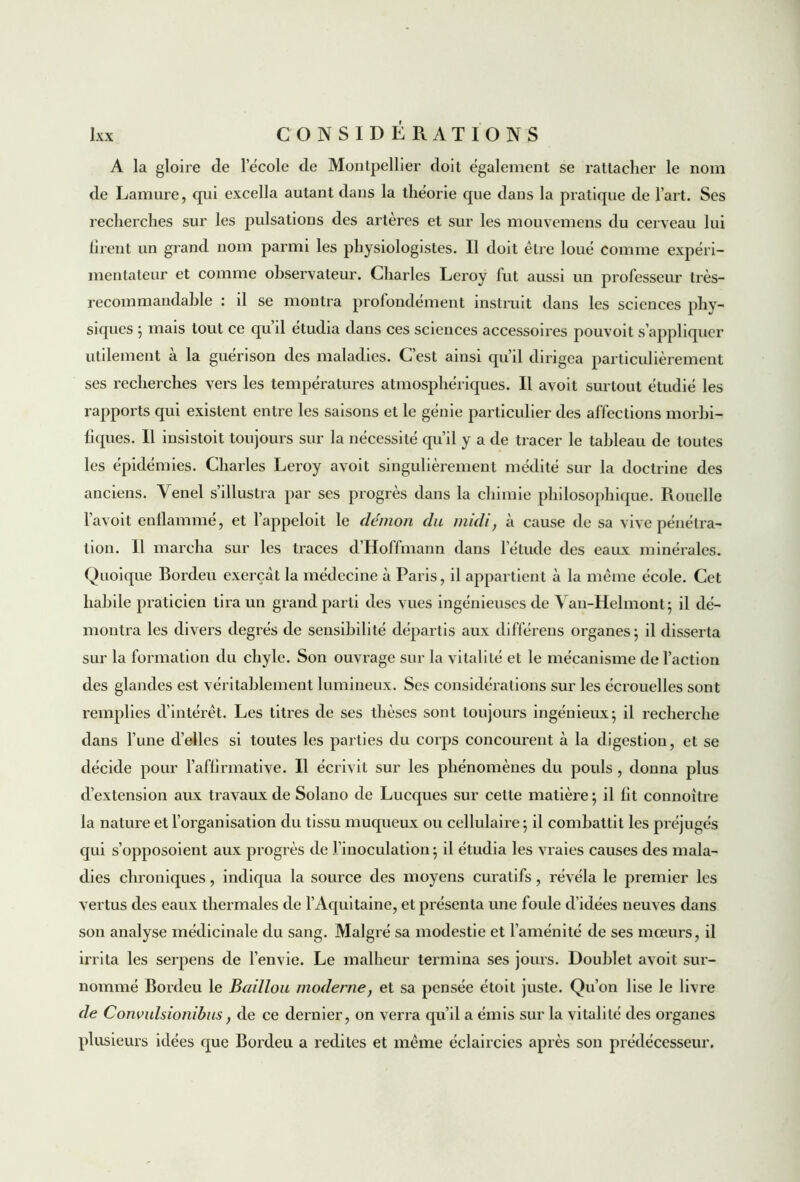 A la gloire de lecole de Montpellier doit également se rattacher le nom de Lamure, qui excella autant dans la théorie que dans la pratique de l’art. Ses recherches sur les pulsations des artères et sur les mouvemens du cerveau lui firent un grand nom parmi les physiologistes. Il doit être loué comme expéri- mentateur et comme observateur. Charles Leroy fut aussi un professeur très- recommandable : il se montra profondément instruit dans les sciences phy- siques ; mais tout ce qud étudia dans ces sciences accessoires pouvoit s’appliquer utilement à la guérison des maladies. C’est ainsi qu’il dirigea particulièrement ses recherches vers les températures atmosphériques. Il avoit surtout étudié les rapports qui existent entre les saisons et le génie particulier des affections morbi- fiques. Il insistoit toujours sur la nécessité qu’il y a de tracer le tableau de toutes les épidémies. Charles Leroy avoit singulièrement médité sur la doctrine des anciens. Venel s’illustra par ses progrès dans la chimie philosophique. Rouelle l’avoit enflammé, et l’appeloit le démon du midi, à cause de sa vive pénétra- tion. Il marcha sur les traces d’Hoffmann dans l'élude des eaux minérales. Quoique Bordeu exerçât la médecine à Paris, il appartient à la même école. Cet habile praticien tira un grand parti des vues ingénieuses de Van-Helmont; il dé- montra les divers degrés de sensibilité départis aux différens organes; il disserta sur la formation du chyle. Son ouvrage sur la vitalité et le mécanisme de l’action des glandes est véritablement lumineux. Ses considérations sur les écrouelles sont remplies d’intérêt. Les titres de ses thèses sont toujours ingénieux; il recherche dans l’une d’elles si toutes les parties du corps concourent à la digestion, et se décide pour l’affirmative. Il écrivit sur les phénomènes du pouls , donna plus d’extension aux travaux de Solano de Lucques sur cette matière ; il fit connoître la nature et l’organisation du tissu muqueux ou cellulaire; il combattit les préjugés qui s’opposoient aux progrès de l’inoculation; il étudia les vraies causes des mala- dies chroniques, indiqua la source des moyens curatifs, révéla le premier les vertus des eaux thermales de l’Aquitaine, et présenta une foule d’idées neuves dans son analyse médicinale du sang. Malgré sa modestie et l’aménité de ses mœurs, il irrita les serpens de l’envie. Le malheur termina ses jours. Doublet avoit sur- nommé Bordeu le Bâillon moderne, et sa pensée étoit juste. Qu’on lise le livre de Convulsionibus, de ce dernier, on verra qu’il a émis sur la vitalité des organes plusieurs idées que Bordeu a redites et même éclaircies après son prédécesseur.