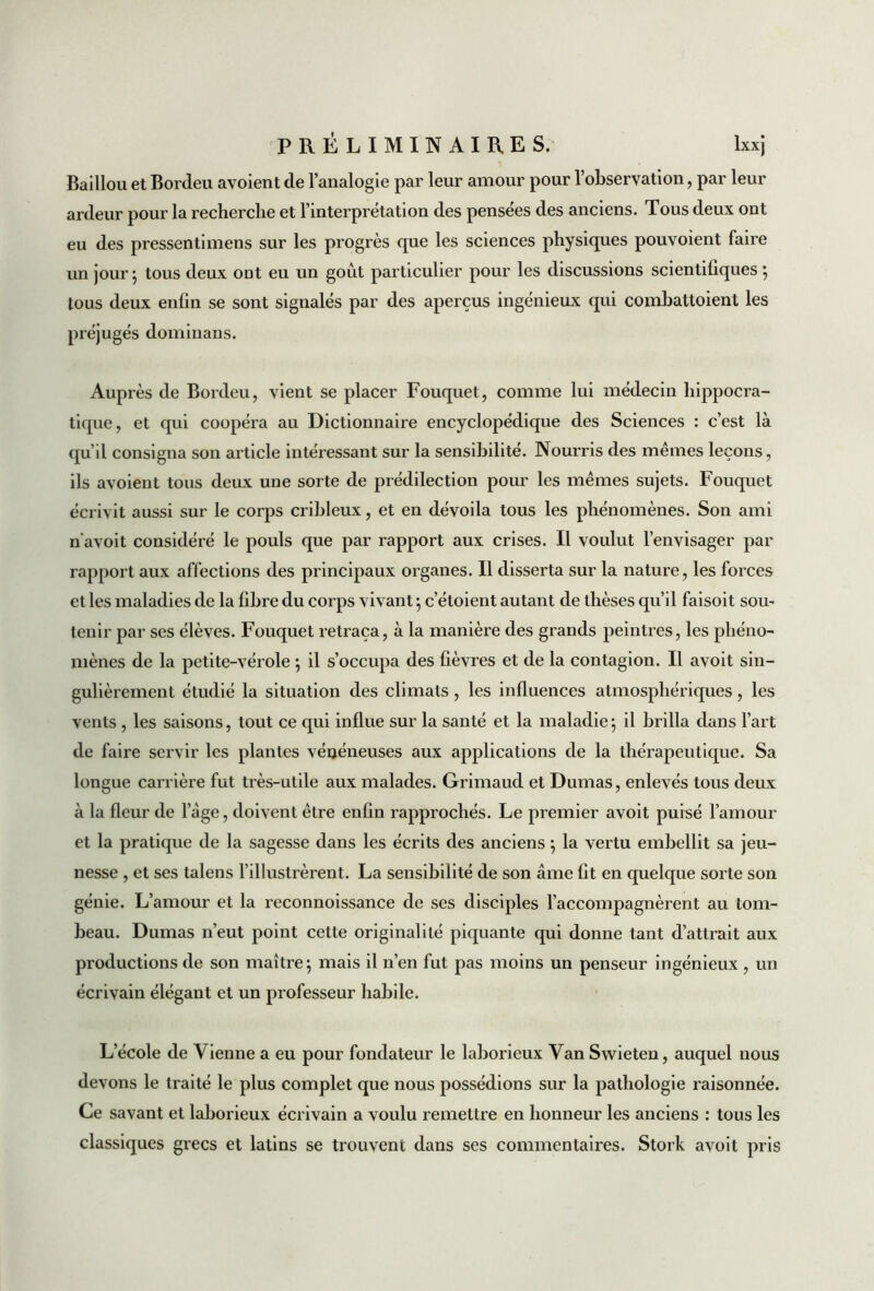 Baillou et Bordeu avoient de l’analogie par leur amour pour l’observation, par leur ardeur pour la recherche et l’interprétation des pensées des anciens. Tous deux ont eu des pressentimens sur les progrès que les sciences physiques pouvoient faire un jour} tous deux ont eu un goût particulier pour les discussions scientifiques } tous deux enfin se sont signalés par des aperçus ingénieux qui combattoient les préjugés dominans. Auprès de Bordeu, vient se placer Fouquet, comme lui médecin hippocra- tique, et qui coopéra au Dictionnaire encyclopédique des Sciences : c’est là qu’il consigna son article intéressant sur la sensibilité. Nourris des mêmes leçons, ils avoient tous deux une sorte de prédilection pour les mêmes sujets. Fouquet écrivit aussi sur le corps cribleux, et en dévoila tous les phénomènes. Son ami n avoit considéré le pouls que par rapport aux crises. Il voulut l’envisager par rapport aux affections des principaux organes. Il disserta sur la nature, les forces et les maladies de la fibre du corps vivant -, c’étoient autant de thèses qu’il faisoit som tenir par ses élèves. Fouquet retraça, à la manière des grands peintres, les phéno- mènes de la petite-vérole ; il s’occupa des fièvres et de la contagion. Il avoit sin- gulièrement étudié la situation des climats, les influences atmosphériques, les vents , les saisons, tout ce qui influe sur la santé et la maladie} il brilla dans l’art de faire servir les plantes vénéneuses aux applications de la thérapeutique. Sa longue carrière fut très-utile aux malades. Grimaud et Dumas, enlevés tous deux à la fleur de 1 âge, doivent être enfin rapprochés. Le premier avoit puisé l’amour et la pratique de la sagesse dans les écrits des anciens ; la vertu embellit sa jeu- nesse , et ses talens l’illustrèrent. La sensibilité de son âme fit en quelque sorte son génie. L’amour et la reconnoissance de ses disciples l’accompagnèrent au tom- beau. Dumas n’eut point cette originalité piquante qui donne tant d’attrait aux productions de son maître} mais il n’en fut pas moins un penseur ingénieux , un écrivain élégant et un professeur habile. L’école de Vienne a eu pour fondateur le laborieux Van Swieten, auquel nous devons le traité le plus complet que nous possédions sur la pathologie raisonnée. Ce savant et laborieux écrivain a voulu remettre en honneur les anciens : tous les classiques grecs et latins se trouvent dans ses commentaires. Stork avoit pris