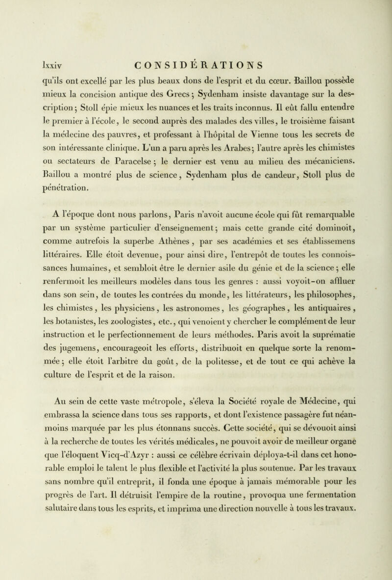 qu’ils ont excellé par les plus beaux dons de l’esprit et du cœur. Baillou possède mieux la concision antique des Grecs ; Sydenham insiste davantage sur la des- cription ; Stoll épie mieux les nuances et les traits inconnus. Il eût fallu entendre le premier à l’école, le second auprès des malades des villes, le troisième faisant la médecine des pauvres, et professant à l’hôpital de Vienne tous les secrets de son intéressante clinique. L’un a paru après les Arabes; l’autre après les chimistes ou sectateurs de Paracelse ; le dernier est venu au milieu des mécaniciens. Baillou a montré plus de science, Sydenham plus de candeur, Stoll plus de pénétration. A l’époque dont nous parlons, Paris n’avoit aucune école qui fût remarquable par un système particulier d’enseignement; mais cette grande cité dominoit, comme autrefois la superbe Athènes , par ses académies et ses établissemens littéraires. Elle étoit devenue, pour ainsi dire, l’entrepôt de toutes les connois- sances humaines, et sembloit être le dernier asile du génie et de la science ; elle renfermoit les meilleurs modèles dans tous les genres : aussi voyoit-on affluer dans son sein, de toutes les contrées du monde, les littérateurs, les philosophes, les chimistes , les physiciens , les astronomes, les géographes , les antiquaires , les botanistes, les zoologistes, etc., qui venoient y chercher le complément de leur instruction et le perfectionnement de leurs méthodes. Paris avoit la suprématie des jugemens, encourageoit les efforts, distribuoit en quelque sorte la renom- mée ; elle étoit l’arbitre du goût, de la politesse, et de tout ce qui achève la culture de l’esprit et de la raison. Au sein de cette vaste métropole, s’éleva la Société royale de Médecine, qui embrassa la science dans tous ses rapports, et dont l’existence passagère fut néan- moins marquée par les plus étonnans succès. Cette société, qui se dévouoit ainsi à la recherche de toutes les vérités médicales, ne pouvoit avoir de meilleur organe que l’éloquent Vicq-d’Azyr : aussi ce célèbre écrivain déploya-t-il dans cet hono- rable emploi le talent le plus flexible et l’activité la plus soutenue. Par les travaux sans nombre qu’il entreprit, il fonda une époque à jamais mémorable pour les progrès de l’art. Il détruisit l’empire de la routine, provoqua une fermentation salutaire dans tous les esprits, et imprima une direction nouvelle à tous les travaux.